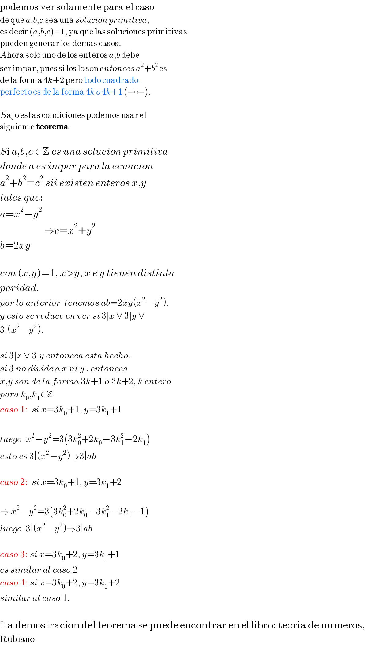 podemos ver solamente para el caso  de que a,b,c  sea una solucion primitiva,  es decir (a,b,c)=1, ya que las soluciones primitivas  pueden generar los demas casos.  Ahora solo uno de los enteros a,b debe  ser impar, pues si los lo son entonces a^2 +b^2  es  de la forma 4k+2 pero todo cuadrado  perfecto es de la forma 4k o 4k+1 (→←).    Bajo estas condiciones podemos usar el  siguiente teorema:    Si a,b,c ∈Z es una solucion primitiva  donde a es impar para la ecuacion  a^2 +b^2 =c^2  sii existen enteros x,y  tales que:  a=x^2 −y^2                           ⇒c=x^2 +y^2   b=2xy    con (x,y)=1, x>y, x e y tienen distinta  paridad.  por lo anterior  tenemos ab=2xy(x^2 −y^2 ).  y esto se reduce en ver si 3∣x ∨ 3∣y ∨  3∣(x^2 −y^2 ).    si 3∣x ∨ 3∣y entoncea esta hecho.  si 3 no divide a x ni y , entonces  x,y son de la forma 3k+1 o 3k+2, k entero  para k_0 ,k_1 ∈Z  caso 1:  si x=3k_0 +1, y=3k_1 +1    luego  x^2 −y^2 =3(3k_0 ^2 +2k_0 −3k_1 ^2 −2k_1 )  esto es 3∣(x^2 −y^2 )⇒3∣ab    caso 2:  si x=3k_0 +1, y=3k_1 +2    ⇒ x^2 −y^2 =3(3k_0 ^2 +2k_0 −3k_1 ^2 −2k_1 −1)  luego  3∣(x^2 −y^2 )⇒3∣ab    caso 3: si x=3k_0 +2, y=3k_1 +1  es similar al caso 2  caso 4: si x=3k_0 +2, y=3k_1 +2  similar al caso 1.    La demostracion del teorema se puede encontrar en el libro: teoria de numeros,  Rubiano  