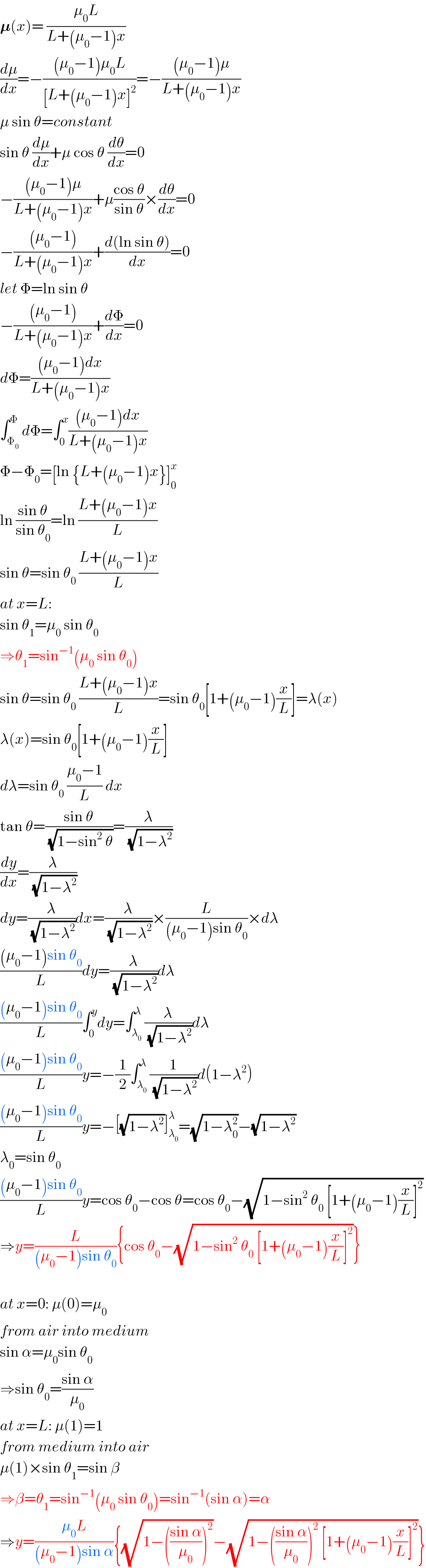 𝛍(x)= ((μ_0 L)/(L+(μ_0 −1)x))  (dμ/dx)=−(((μ_0 −1)μ_0 L)/([L+(μ_0 −1)x]^2 ))=−(((μ_0 −1)μ)/(L+(μ_0 −1)x))  μ sin θ=constant  sin θ (dμ/dx)+μ cos θ (dθ/dx)=0  −(((μ_0 −1)μ)/(L+(μ_0 −1)x))+μ((cos θ)/(sin θ))×(dθ/dx)=0  −(((μ_0 −1))/(L+(μ_0 −1)x))+((d(ln sin θ))/dx)=0  let Φ=ln sin θ  −(((μ_0 −1))/(L+(μ_0 −1)x))+(dΦ/dx)=0  dΦ=(((μ_0 −1)dx)/(L+(μ_0 −1)x))  ∫_Φ_0  ^Φ dΦ=∫_0 ^x (((μ_0 −1)dx)/(L+(μ_0 −1)x))  Φ−Φ_0 =[ln {L+(μ_0 −1)x}]_0 ^x   ln ((sin θ)/(sin θ_0 ))=ln ((L+(μ_0 −1)x)/L)  sin θ=sin θ_0  ((L+(μ_0 −1)x)/L)  at x=L:  sin θ_1 =μ_0  sin θ_0   ⇒θ_1 =sin^(−1) (μ_0  sin θ_0 )  sin θ=sin θ_0  ((L+(μ_0 −1)x)/L)=sin θ_0 [1+(μ_0 −1)(x/L)]=λ(x)  λ(x)=sin θ_0 [1+(μ_0 −1)(x/L)]  dλ=sin θ_0  ((μ_0 −1)/L) dx  tan θ=((sin θ)/(√(1−sin^2  θ)))=(λ/(√(1−λ^2 )))  (dy/dx)=(λ/(√(1−λ^2 )))  dy=(λ/(√(1−λ^2 )))dx=(λ/(√(1−λ^2 )))×(L/((μ_0 −1)sin θ_0 ))×dλ  (((μ_0 −1)sin θ_0 )/L)dy=(λ/(√(1−λ^2 )))dλ  (((μ_0 −1)sin θ_0 )/L)∫_0 ^y dy=∫_λ_0  ^λ (λ/(√(1−λ^2 )))dλ  (((μ_0 −1)sin θ_0 )/L)y=−(1/2)∫_λ_0  ^λ (1/(√(1−λ^2 )))d(1−λ^2 )  (((μ_0 −1)sin θ_0 )/L)y=−[(√(1−λ^2 ))]_λ_0  ^λ =(√(1−λ_0 ^2 ))−(√(1−λ^2 ))  λ_0 =sin θ_0   (((μ_0 −1)sin θ_0 )/L)y=cos θ_0 −cos θ=cos θ_0 −(√(1−sin^2  θ_0  [1+(μ_0 −1)(x/L)]^2 ))  ⇒y=(L/((μ_0 −1)sin θ_0 )){cos θ_0 −(√(1−sin^2  θ_0  [1+(μ_0 −1)(x/L)]^2 ))}    at x=0: μ(0)=μ_0   from air into medium  sin α=μ_0 sin θ_0   ⇒sin θ_0 =((sin α)/μ_0 )  at x=L: μ(1)=1  from medium into air  μ(1)×sin θ_1 =sin β  ⇒β=θ_1 =sin^(−1) (μ_0  sin θ_0 )=sin^(−1) (sin α)=α  ⇒y=((μ_0 L)/((μ_0 −1)sin α)){(√(1−(((sin α)/μ_0 ))^2 ))−(√(1−(((sin α)/μ_0 ))^2  [1+(μ_0 −1)(x/L)]^2 ))}  