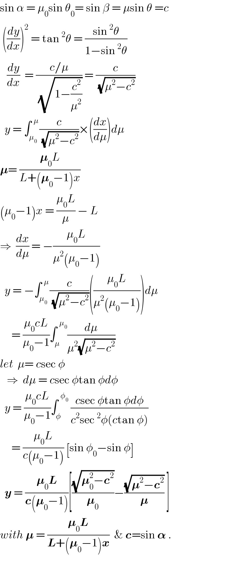 sin α = μ_0 sin θ_0 = sin β = μsin θ =c   ((dy/dx))^2  = tan^2 θ = ((sin^2 θ)/(1−sin^2 θ))     (dy/dx)  = ((c/μ)/(√(1−(c^2 /μ^2 )))) = (c/(√(μ^2 −c^2 )))    y = ∫_μ_0  ^(  μ) (c/(√(μ^2 −c^2 )))×((dx/dμ))dμ  𝛍= ((𝛍_0 L)/(L+(𝛍_0 −1)x))  (μ_0 −1)x = ((μ_0 L)/μ) − L  ⇒  (dx/dμ) = −((μ_0 L)/(μ^2 (μ_0 −1)))    y = −∫_μ_0  ^(  μ) (c/(√(μ^2 −c^2 )))(((μ_0 L)/(μ^2 (μ_0 −1))))dμ       = ((μ_0 cL)/(μ_0 −1))∫_μ ^(  μ_0 ) (dμ/(μ^2 (√(μ^2 −c^2 ))))  let  μ= csec φ     ⇒  dμ = csec φtan φdφ    y = ((μ_0 cL)/(μ_0 −1))∫_φ ^(  φ_0 )  ((csec φtan φdφ)/(c^2 sec^2 φ(ctan φ)))       = ((μ_0 L)/(c(μ_0 −1))) [sin φ_0 −sin φ]    y = ((𝛍_0 L)/(c(𝛍_0 −1)))[((√(𝛍_0 ^2 −c^2 ))/𝛍_0 )−((√(𝛍^2 −c^2 ))/𝛍) ]  with 𝛍 = ((𝛍_0 L)/(L+(𝛍_0 −1)x))  & c=sin 𝛂 .    