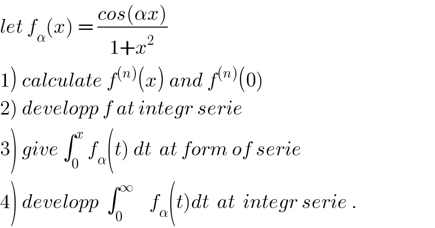 let f_α (x) = ((cos(αx))/(1+x^2 ))  1) calculate f^((n)) (x) and f^((n)) (0)  2) developp f at integr serie  3) give ∫_0 ^x  f_α (t) dt  at form of serie   4) developp  ∫_0 ^∞     f_α (t)dt  at  integr serie .  