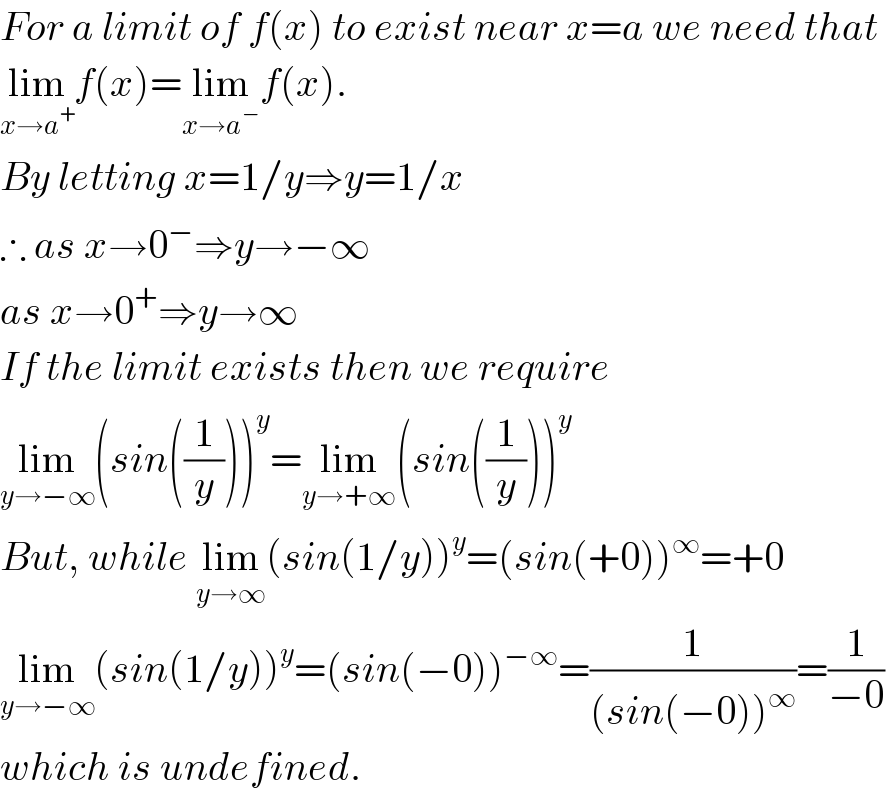 For a limit of f(x) to exist near x=a we need that   lim_(x→a^+ ) f(x)=lim_(x→a^− ) f(x).  By letting x=1/y⇒y=1/x  ∴ as x→0^− ⇒y→−∞  as x→0^+ ⇒y→∞  If the limit exists then we require  lim_(y→−∞) (sin((1/y)))^y =lim_(y→+∞) (sin((1/y)))^y   But, while lim_(y→∞) (sin(1/y))^y =(sin(+0))^∞ =+0   lim_(y→−∞) (sin(1/y))^y =(sin(−0))^(−∞) =(1/((sin(−0))^∞ ))=(1/(−0))   which is undefined.  