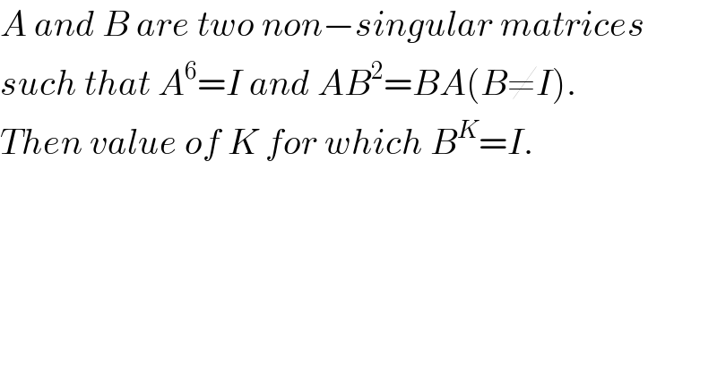 A and B are two non−singular matrices  such that A^6 =I and AB^2 =BA(B≠I).  Then value of K for which B^K =I.  