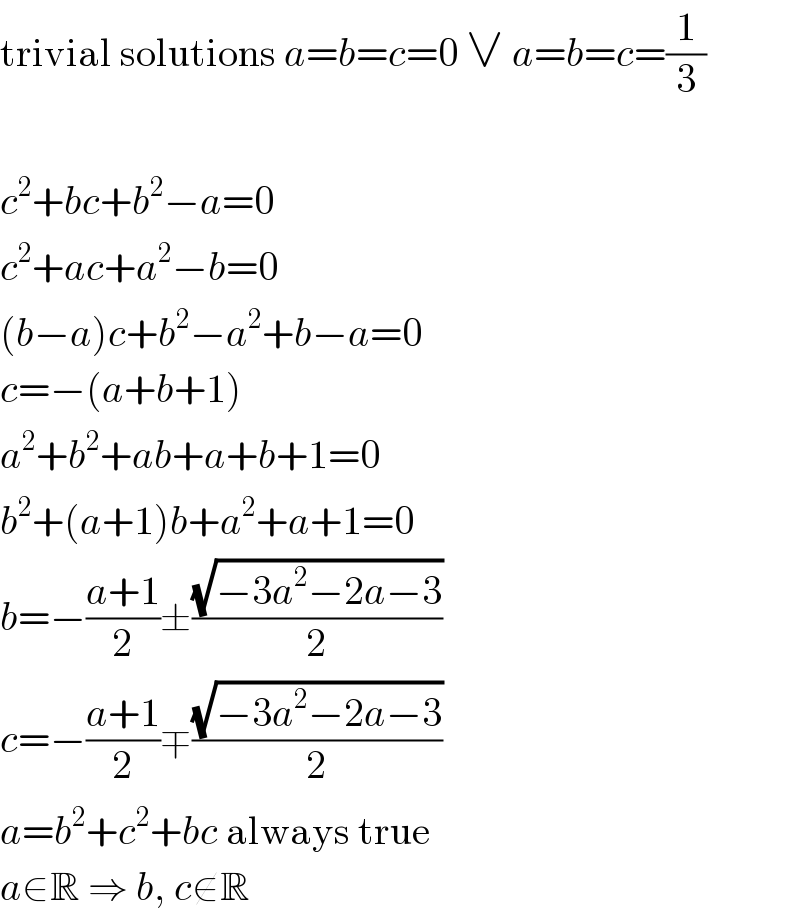 trivial solutions a=b=c=0 ∨ a=b=c=(1/3)    c^2 +bc+b^2 −a=0  c^2 +ac+a^2 −b=0  (b−a)c+b^2 −a^2 +b−a=0  c=−(a+b+1)  a^2 +b^2 +ab+a+b+1=0  b^2 +(a+1)b+a^2 +a+1=0  b=−((a+1)/2)±((√(−3a^2 −2a−3))/2)  c=−((a+1)/2)∓((√(−3a^2 −2a−3))/2)  a=b^2 +c^2 +bc always true  a∈R ⇒ b, c∉R  
