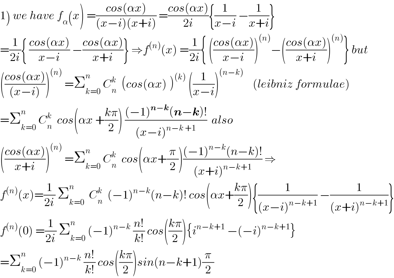1) we have f_α (x) =((cos(αx))/((x−i)(x+i))) =((cos(αx))/(2i)){(1/(x−i)) −(1/(x+i))}  =(1/(2i)){ ((cos(αx))/(x−i)) −((cos(αx))/(x+i))} ⇒f^((n)) (x) =(1/(2i)){ (((cos(αx))/(x−i)))^((n)) −(((cos(αx))/(x+i)))^((n)) } but  (((cos(αx))/((x−i))))^((n))  =Σ_(k=0) ^n  C_n ^k   (cos(αx)^ )^((k))  ((1/(x−i)))^((n−k))     (leibniz formulae)  =Σ_(k=0) ^n  C_n ^k   cos(αx +((kπ)/2)) (((−1)^(n−k) (n−k)!)/((x−i)^(n−k +1) ))  also  (((cos(αx))/(x+i)))^((n))  =Σ_(k=0) ^n  C_n ^k   cos(αx+(π/2))(((−1)^(n−k) (n−k)!)/((x+i)^(n−k+1) )) ⇒  f^((n)) (x)=(1/(2i)) Σ_(k=0) ^n   C_n ^k   (−1)^(n−k) (n−k)! cos(αx+((kπ)/2)){(1/((x−i)^(n−k+1) )) −(1/((x+i)^(n−k+1) ))}  f^((n)) (0) =(1/(2i)) Σ_(k=0) ^n  (−1)^(n−k)  ((n!)/(k!)) cos(((kπ)/2)){i^(n−k+1)  −(−i)^(n−k+1) }  =Σ_(k=0) ^n  (−1)^(n−k)  ((n!)/(k!)) cos(((kπ)/2))sin(n−k+1)(π/2)  