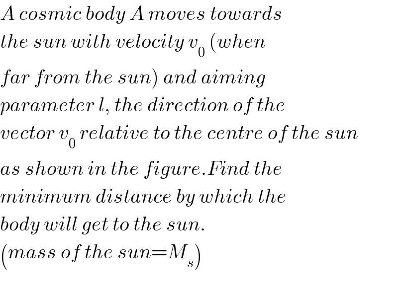 A cosmic body A moves towards  the sun with velocity v_0  (when  far from the sun) and aiming  parameter l, the direction of the  vector v_0  relative to the centre of the sun  as shown in the figure.Find the  minimum distance by which the  body will get to the sun.  (mass of the sun=M_s )    