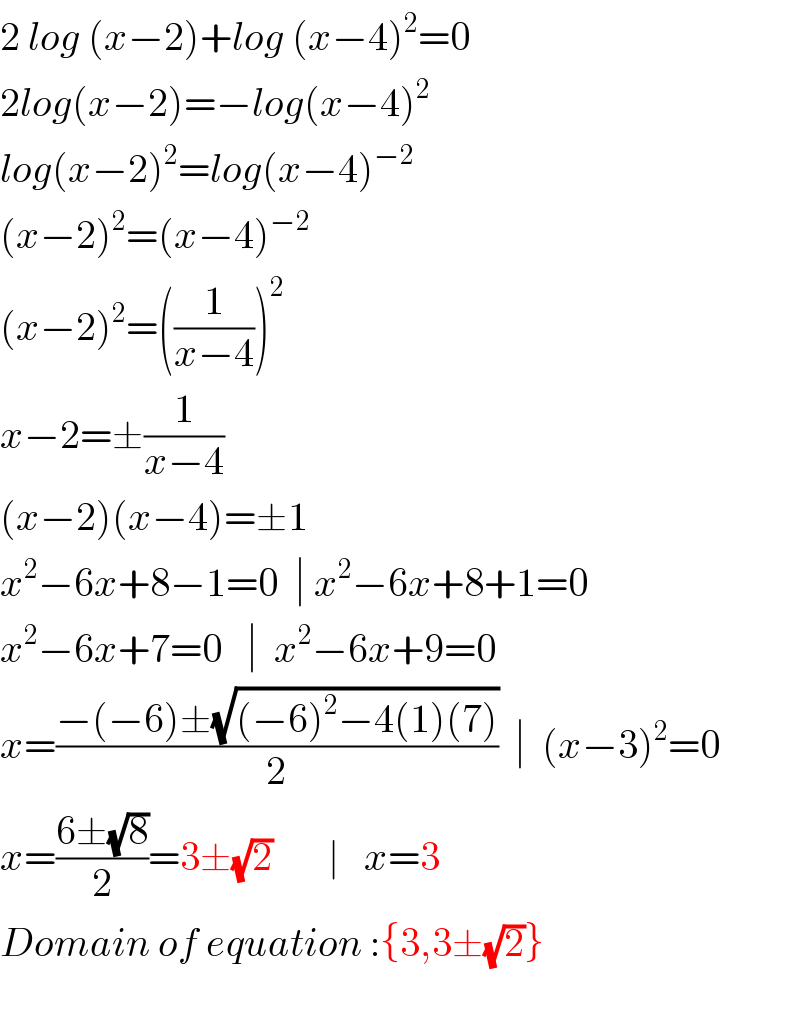 2 log (x−2)+log (x−4)^2 =0  2log(x−2)=−log(x−4)^2   log(x−2)^2 =log(x−4)^(−2)   (x−2)^2 =(x−4)^(−2)   (x−2)^2 =((1/(x−4)))^2   x−2=±(1/(x−4))  (x−2)(x−4)=±1  x^2 −6x+8−1=0  ∣ x^2 −6x+8+1=0  x^2 −6x+7=0   ∣  x^2 −6x+9=0  x=((−(−6)±(√((−6)^2 −4(1)(7))))/2)  ∣  (x−3)^2 =0  x=((6±(√8))/2)=3±(√2)       ∣   x=3  Domain of equation :{3,3±(√2)}    
