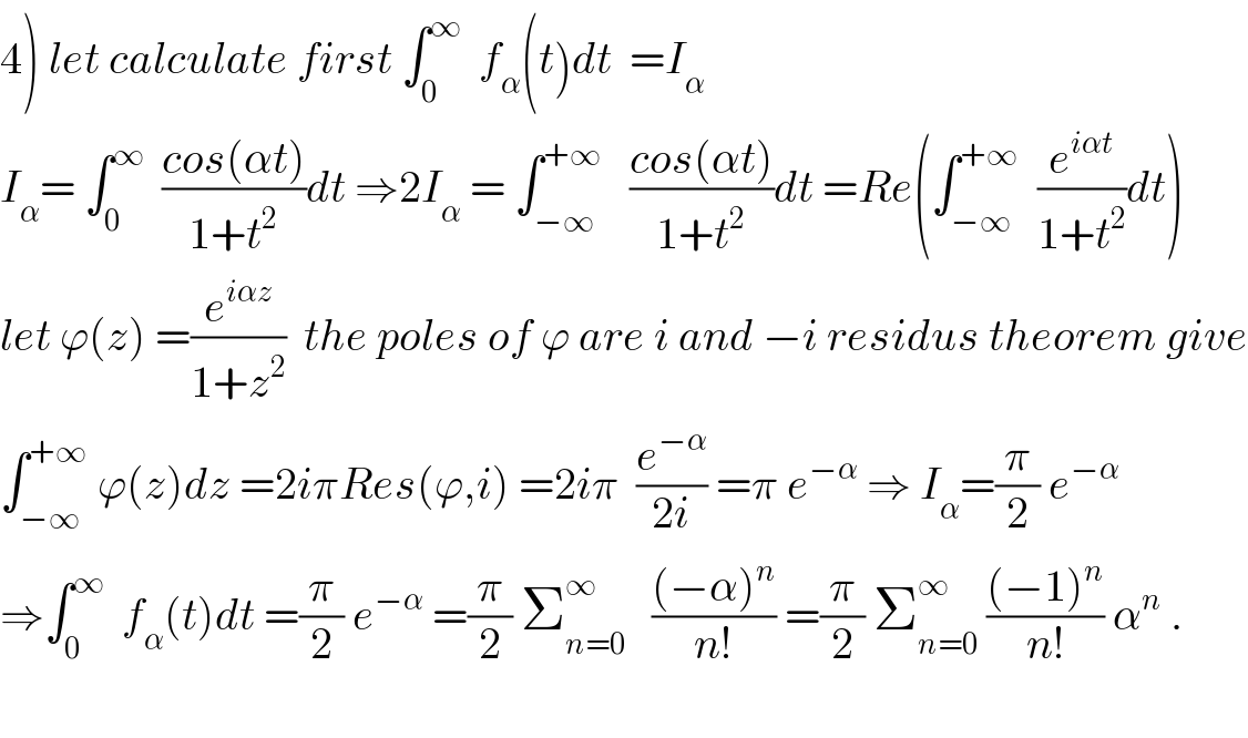 4) let calculate first ∫_0 ^∞   f_α (t)dt  =I_α   I_α = ∫_0 ^∞   ((cos(αt))/(1+t^2 ))dt ⇒2I_α  = ∫_(−∞) ^(+∞)    ((cos(αt))/(1+t^2 ))dt =Re(∫_(−∞) ^(+∞)   (e^(iαt) /(1+t^2 ))dt)  let ϕ(z) =(e^(iαz) /(1+z^2 ))  the poles of ϕ are i and −i residus theorem give  ∫_(−∞) ^(+∞)  ϕ(z)dz =2iπRes(ϕ,i) =2iπ  (e^(−α) /(2i)) =π e^(−α)  ⇒ I_α =(π/2) e^(−α)   ⇒∫_0 ^∞   f_α (t)dt =(π/2) e^(−α)  =(π/2) Σ_(n=0) ^∞    (((−α)^n )/(n!)) =(π/2) Σ_(n=0) ^∞  (((−1)^n )/(n!)) α^n  .    