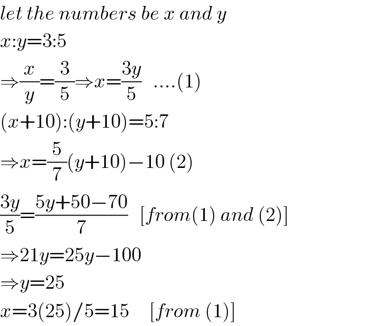 let the numbers be x and y  x:y=3:5  ⇒(x/y)=(3/5)⇒x=((3y)/5)   ....(1)  (x+10):(y+10)=5:7  ⇒x=(5/7)(y+10)−10 (2)  ((3y)/5)=((5y+50−70)/7)   [from(1) and (2)]  ⇒21y=25y−100  ⇒y=25  x=3(25)/5=15     [from (1)]  