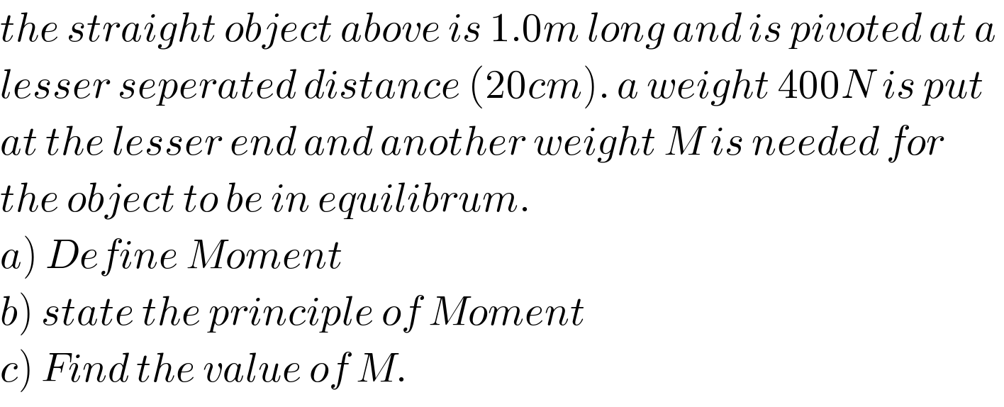 the straight object above is 1.0m long and is pivoted at a   lesser seperated distance (20cm). a weight 400N is put   at the lesser end and another weight M is needed for   the object to be in equilibrum.  a) Define Moment  b) state the principle of Moment  c) Find the value of M.  