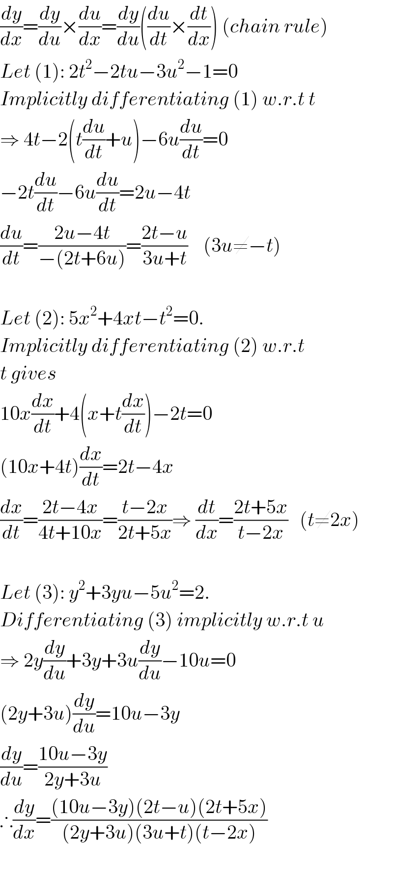 (dy/dx)=(dy/du)×(du/dx)=(dy/du)((du/dt)×(dt/dx)) (chain rule)  Let (1): 2t^2 −2tu−3u^2 −1=0   Implicitly differentiating (1) w.r.t t  ⇒ 4t−2(t(du/dt)+u)−6u(du/dt)=0  −2t(du/dt)−6u(du/dt)=2u−4t  (du/dt)=((2u−4t)/(−(2t+6u)))=((2t−u)/(3u+t))    (3u≠−t)    Let (2): 5x^2 +4xt−t^2 =0.  Implicitly differentiating (2) w.r.t  t gives   10x(dx/dt)+4(x+t(dx/dt))−2t=0  (10x+4t)(dx/dt)=2t−4x  (dx/dt)=((2t−4x)/(4t+10x))=((t−2x)/(2t+5x))⇒ (dt/dx)=((2t+5x)/(t−2x))   (t≠2x)    Let (3): y^2 +3yu−5u^2 =2.  Differentiating (3) implicitly w.r.t u  ⇒ 2y(dy/du)+3y+3u(dy/du)−10u=0  (2y+3u)(dy/du)=10u−3y  (dy/du)=((10u−3y)/(2y+3u))  ∴(dy/dx)=(((10u−3y)(2t−u)(2t+5x))/((2y+3u)(3u+t)(t−2x)))    