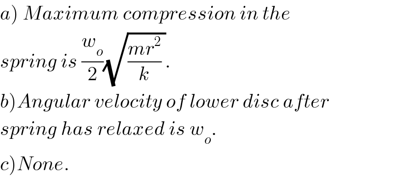 a) Maximum compression in the  spring is (w_o /2)(√(((mr^2 )/k) )).  b)Angular velocity of lower disc after  spring has relaxed is w_o .  c)None.  