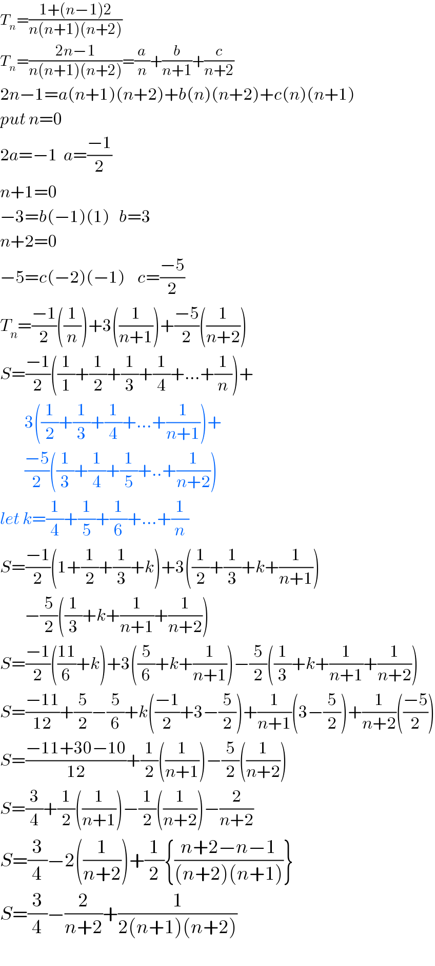 T_n =((1+(n−1)2)/(n(n+1)(n+2)))  T_n =((2n−1)/(n(n+1)(n+2)))=(a/n)+(b/(n+1))+(c/(n+2))  2n−1=a(n+1)(n+2)+b(n)(n+2)+c(n)(n+1)  put n=0  2a=−1  a=((−1)/2)  n+1=0  −3=b(−1)(1)   b=3  n+2=0  −5=c(−2)(−1)    c=((−5)/2)  T_n =((−1)/2)((1/n))+3((1/(n+1)))+((−5)/2)((1/(n+2)))  S=((−1)/2)((1/1)+(1/2)+(1/3)+(1/4)+...+(1/n))+          3((1/2)+(1/3)+(1/4)+...+(1/(n+1)))+          ((−5)/2)((1/3)+(1/4)+(1/5)+..+(1/(n+2)))  let k=(1/4)+(1/5)+(1/6)+...+(1/n)  S=((−1)/2)(1+(1/2)+(1/3)+k)+3((1/2)+(1/3)+k+(1/(n+1)))          −(5/2)((1/3)+k+(1/(n+1))+(1/(n+2)))  S=((−1)/2)(((11)/6)+k)+3((5/6)+k+(1/(n+1)))−(5/2)((1/3)+k+(1/(n+1))+(1/(n+2)))  S=((−11)/(12))+(5/2)−(5/6)+k(((−1)/2)+3−(5/2))+(1/(n+1))(3−(5/2))+(1/(n+2))(((−5)/2))  S=((−11+30−10)/(12))+(1/2)((1/(n+1)))−(5/2)((1/(n+2)))  S=(3/4)+(1/2)((1/(n+1)))−(1/2)((1/(n+2)))−(2/(n+2))  S=(3/4)−2((1/(n+2)))+(1/2){((n+2−n−1)/((n+2)(n+1)))}  S=(3/4)−(2/(n+2))+(1/(2(n+1)(n+2)))    