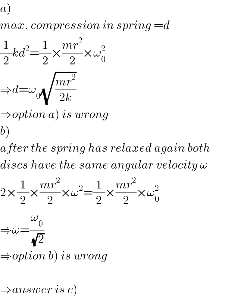 a)  max. compression in spring =d  (1/2)kd^2 =(1/2)×((mr^2 )/2)×ω_0 ^2   ⇒d=ω_0 (√((mr^2 )/(2k)))  ⇒option a) is wrong  b)  after the spring has relaxed again both  discs have the same angular velocity ω  2×(1/2)×((mr^2 )/2)×ω^2 =(1/2)×((mr^2 )/2)×ω_0 ^2   ⇒ω=(ω_0 /(√2))  ⇒option b) is wrong    ⇒answer is c)  