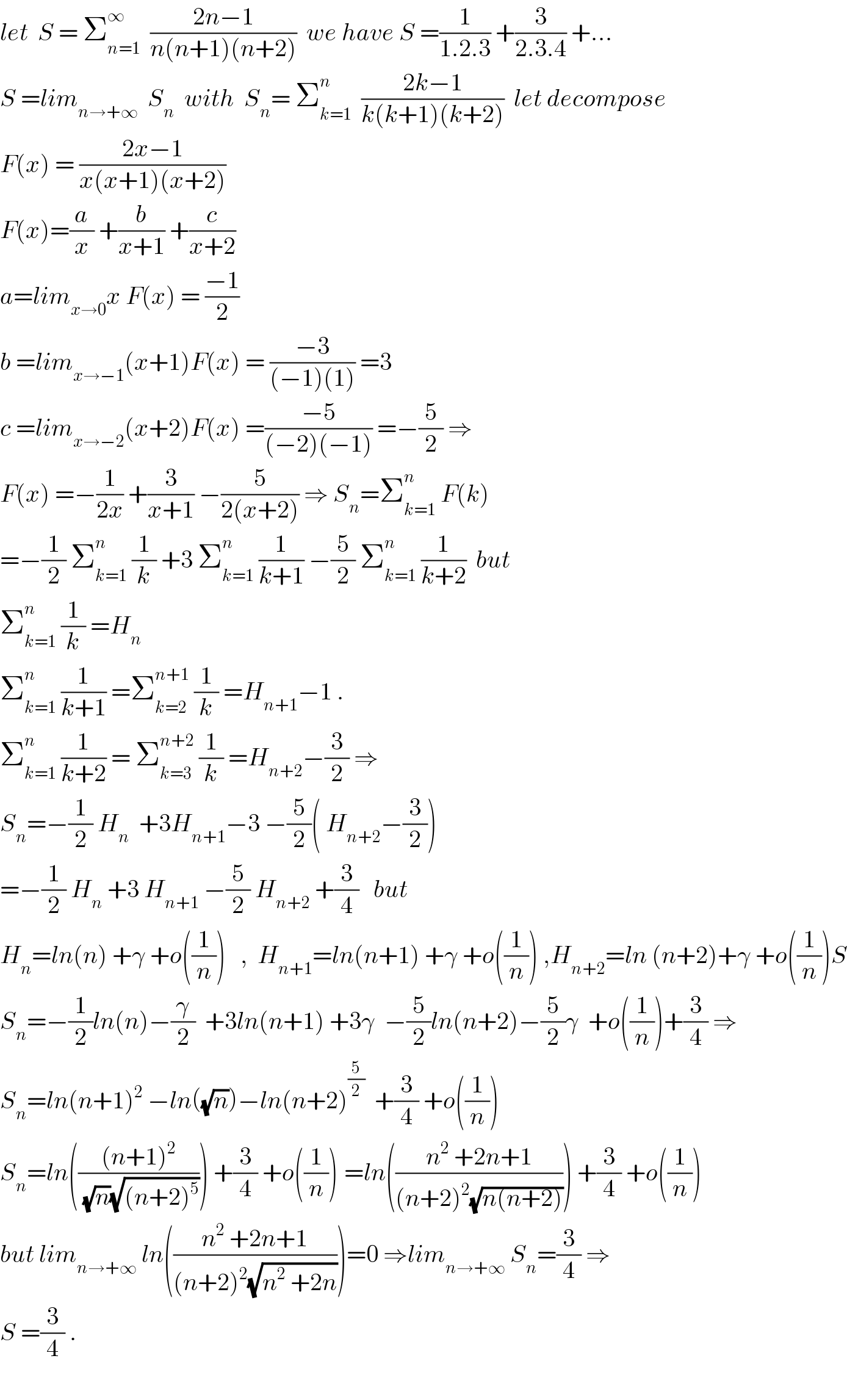 let  S = Σ_(n=1) ^∞   ((2n−1)/(n(n+1)(n+2)))  we have S =(1/(1.2.3)) +(3/(2.3.4)) +...  S =lim_(n→+∞)   S_n   with  S_n = Σ_(k=1) ^n   ((2k−1)/(k(k+1)(k+2)))  let decompose  F(x) = ((2x−1)/(x(x+1)(x+2)))  F(x)=(a/x) +(b/(x+1)) +(c/(x+2))  a=lim_(x→0) x F(x) = ((−1)/2)  b =lim_(x→−1) (x+1)F(x) = ((−3)/((−1)(1))) =3  c =lim_(x→−2) (x+2)F(x) =((−5)/((−2)(−1))) =−(5/2) ⇒  F(x) =−(1/(2x)) +(3/(x+1)) −(5/(2(x+2))) ⇒ S_n =Σ_(k=1) ^n  F(k)  =−(1/2) Σ_(k=1) ^n  (1/k) +3 Σ_(k=1) ^n  (1/(k+1)) −(5/2) Σ_(k=1) ^n  (1/(k+2))  but   Σ_(k=1) ^n  (1/k) =H_n   Σ_(k=1) ^n  (1/(k+1)) =Σ_(k=2) ^(n+1)  (1/k) =H_(n+1) −1 .  Σ_(k=1) ^n  (1/(k+2)) = Σ_(k=3) ^(n+2)  (1/k) =H_(n+2) −(3/2) ⇒   S_n =−(1/2) H_n   +3H_(n+1) −3 −(5/2)( H_(n+2) −(3/2))  =−(1/2) H_n  +3 H_(n+1)  −(5/2) H_(n+2)  +(3/4)   but  H_n =ln(n) +γ +o((1/n))   ,  H_(n+1) =ln(n+1) +γ +o((1/n)) ,H_(n+2) =ln (n+2)+γ +o((1/n))S  S_n =−(1/2)ln(n)−(γ/2)  +3ln(n+1) +3γ  −(5/2)ln(n+2)−(5/2)γ  +o((1/n))+(3/4) ⇒  S_n =ln(n+1)^2  −ln((√n))−ln(n+2)^(5/2)   +(3/4) +o((1/n))  S_n =ln((((n+1)^2 )/((√n)(√((n+2)^5 ))))) +(3/4) +o((1/n)) ^ =ln(((n^2  +2n+1)/((n+2)^2 (√(n(n+2)))))) +(3/4) +o((1/n))  but lim_(n→+∞)  ln(((n^2  +2n+1)/((n+2)^2 (√(n^2  +2n)))))=0 ⇒lim_(n→+∞)  S_n =(3/4) ⇒  S =(3/4) .    