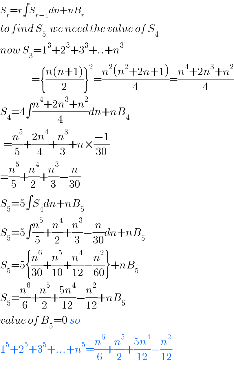 S_r =r∫S_(r−1) dn+nB_r   to find S_5   we need the value of S_4   now S_3 =1^3 +2^3 +3^3 +..+n^3                     ={((n(n+1))/2)}^2 =((n^2 (n^2 +2n+1))/4)=((n^4 +2n^3 +n^2 )/4)  S_4 =4∫((n^4 +2n^3 +n^2 )/4)dn+nB_4     =(n^5 /5)+((2n^4 )/4)+(n^3 /3)+n×((−1)/(30))  =(n^5 /5)+(n^4 /(2 ))+(n^3 /3)−(n/(30))  S_5 =5∫S_4 dn+nB_5   S_5 =5∫(n^5 /5)+(n^4 /2)+(n^3 /3)−(n/(30))dn+nB_5   S_5 =5{(n^6 /(30))+(n^5 /(10))+(n^4 /(12))−(n^2 /(60))}+nB_5   S_5 =(n^6 /6)+(n^5 /2)+((5n^4 )/(12))−(n^2 /(12))+nB_5     value of B_5 =0 so  1^5 +2^5 +3^5 +...+n^5 =(n^6 /6)+(n^5 /2)+((5n^4 )/(12))−(n^2 /(12))    