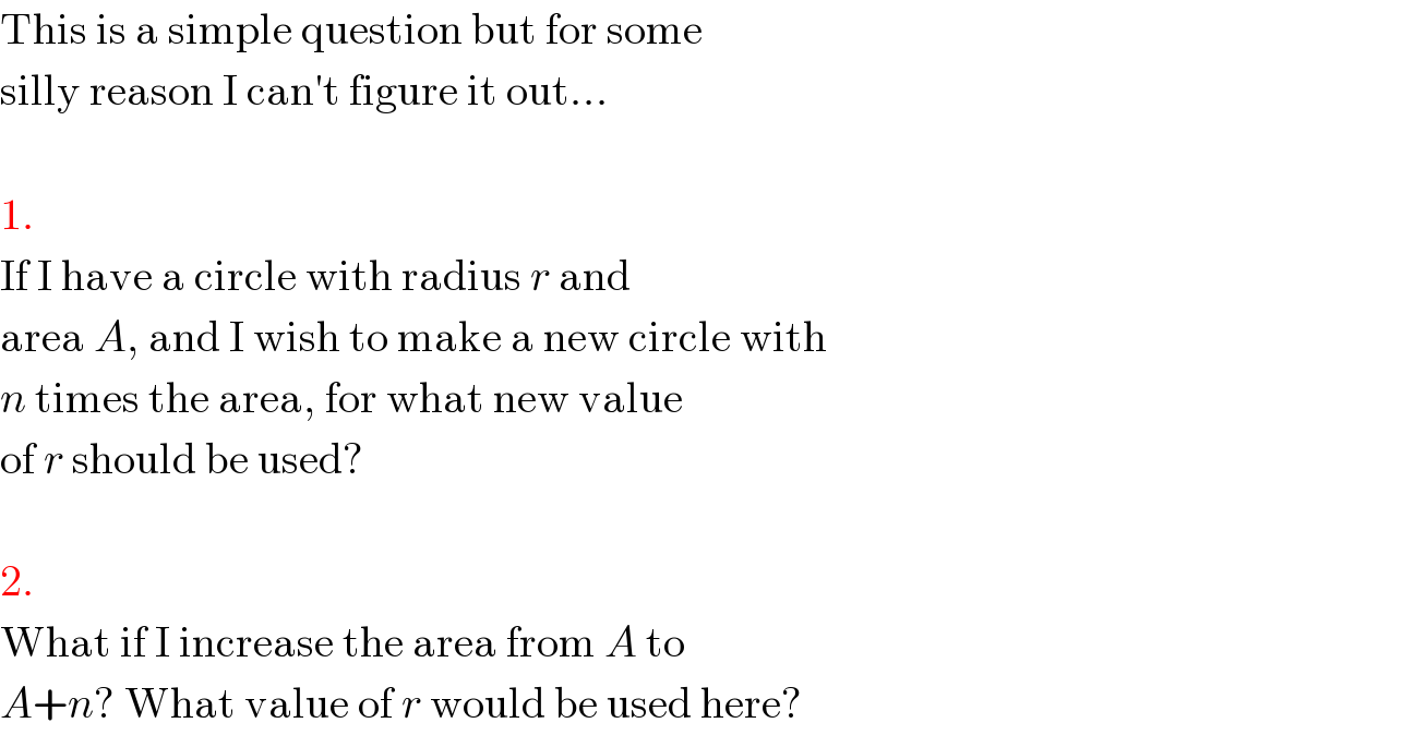 This is a simple question but for some  silly reason I can′t figure it out...    1.  If I have a circle with radius r and  area A, and I wish to make a new circle with  n times the area, for what new value  of r should be used?    2.  What if I increase the area from A to  A+n? What value of r would be used here?  