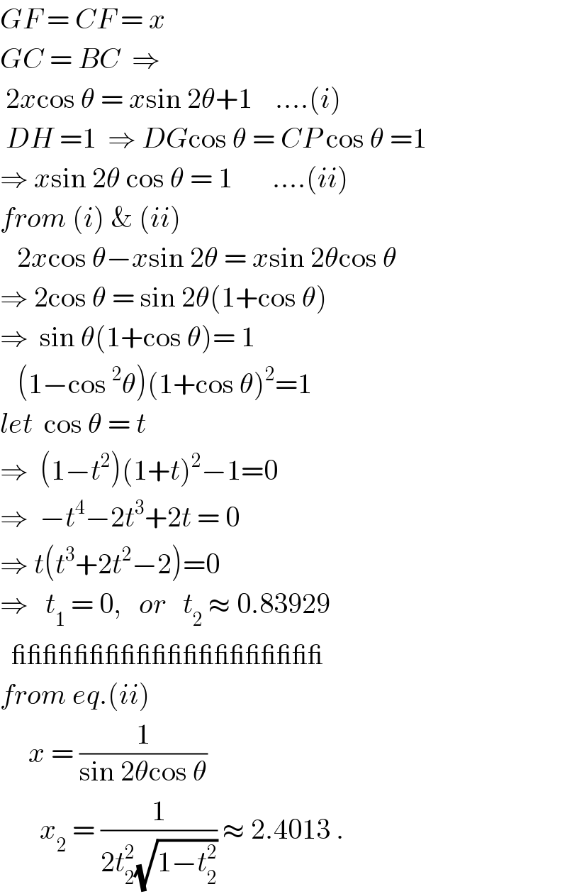 GF = CF = x  GC = BC  ⇒   2xcos θ = xsin 2θ+1    ....(i)   DH =1  ⇒ DGcos θ = CP cos θ =1  ⇒ xsin 2θ cos θ = 1       ....(ii)  from (i) & (ii)     2xcos θ−xsin 2θ = xsin 2θcos θ  ⇒ 2cos θ = sin 2θ(1+cos θ)  ⇒  sin θ(1+cos θ)= 1     (1−cos^2 θ)(1+cos θ)^2 =1  let  cos θ = t  ⇒  (1−t^2 )(1+t)^2 −1=0  ⇒  −t^4 −2t^3 +2t = 0  ⇒ t(t^3 +2t^2 −2)=0  ⇒   t_1  = 0,   or   t_2  ≈ 0.83929    ____________________  from eq.(ii)       x = (1/(sin 2θcos θ))         x_2  = (1/(2t_2 ^2 (√(1−t_2 ^2 )))) ≈ 2.4013 .  