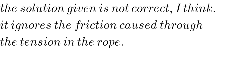 the solution given is not correct, I think.  it ignores the friction caused through  the tension in the rope.  