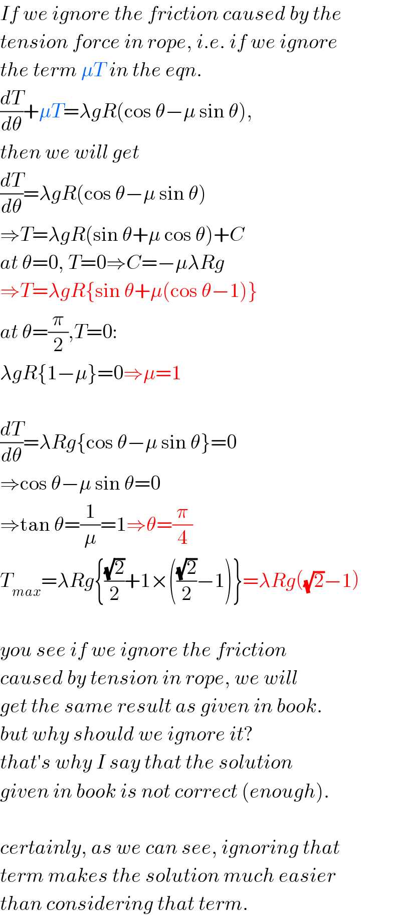 If we ignore the friction caused by the  tension force in rope, i.e. if we ignore  the term μT in the eqn.  (dT/dθ)+μT=λgR(cos θ−μ sin θ),  then we will get  (dT/dθ)=λgR(cos θ−μ sin θ)  ⇒T=λgR(sin θ+μ cos θ)+C  at θ=0, T=0⇒C=−μλRg  ⇒T=λgR{sin θ+μ(cos θ−1)}  at θ=(π/2),T=0:  λgR{1−μ}=0⇒μ=1    (dT/dθ)=λRg{cos θ−μ sin θ}=0  ⇒cos θ−μ sin θ=0  ⇒tan θ=(1/μ)=1⇒θ=(π/4)  T_(max) =λRg{((√2)/2)+1×(((√2)/2)−1)}=λRg((√2)−1)    you see if we ignore the friction   caused by tension in rope, we will  get the same result as given in book.  but why should we ignore it?  that′s why I say that the solution  given in book is not correct (enough).    certainly, as we can see, ignoring that  term makes the solution much easier  than considering that term.  