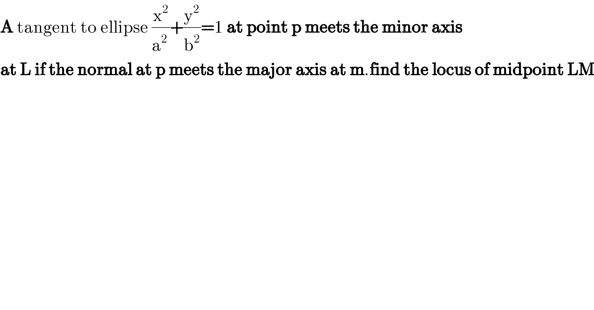 A tangent to ellipse (x^2 /a^(2 ) )+(y^2 /b^2 )=1 at point p meets the minor axis  at L if the normal at p meets the major axis at m.find the locus of midpoint LM  