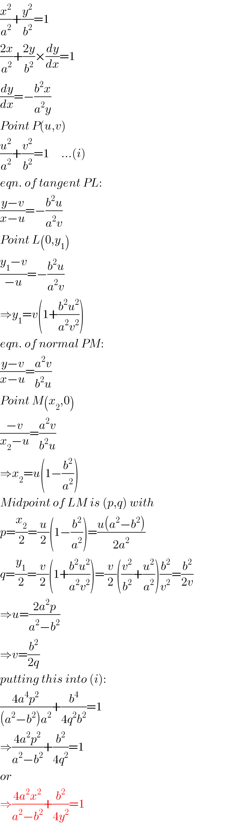 (x^2 /a^2 )+(y^2 /b^2 )=1  ((2x)/a^2 )+((2y)/b^2 )×(dy/dx)=1  (dy/dx)=−((b^2 x)/(a^2 y))  Point P(u,v)  (u^2 /a^2 )+(v^2 /b^2 )=1     ...(i)  eqn. of tangent PL:  ((y−v)/(x−u))=−((b^2 u)/(a^2 v))  Point L(0,y_1 )  ((y_1 −v)/(−u))=−((b^2 u)/(a^2 v))  ⇒y_1 =v(1+((b^2 u^2 )/(a^2 v^2 )))  eqn. of normal PM:  ((y−v)/(x−u))=((a^2 v)/(b^2 u))  Point M(x_2 ,0)  ((−v)/(x_2 −u))=((a^2 v)/(b^2 u))  ⇒x_2 =u(1−(b^2 /a^2 ))  Midpoint of LM is (p,q) with  p=(x_2 /2)=(u/2)(1−(b^2 /a^2 ))=((u(a^2 −b^2 ))/(2a^2 ))  q=(y_1 /2)=(v/2)(1+((b^2 u^2 )/(a^2 v^2 )))=(v/2)((v^2 /b^2 )+(u^2 /a^2 ))(b^2 /v^2 )=(b^2 /(2v))  ⇒u=((2a^2 p)/(a^2 −b^2 ))  ⇒v=(b^2 /(2q))  putting this into (i):  ((4a^4 p^2 )/((a^2 −b^2 )a^2 ))+(b^4 /(4q^2 b^2 ))=1  ⇒((4a^2 p^2 )/(a^2 −b^2 ))+(b^2 /(4q^2 ))=1  or  ⇒((4a^2 x^2 )/(a^2 −b^2 ))+(b^2 /(4y^2 ))=1  