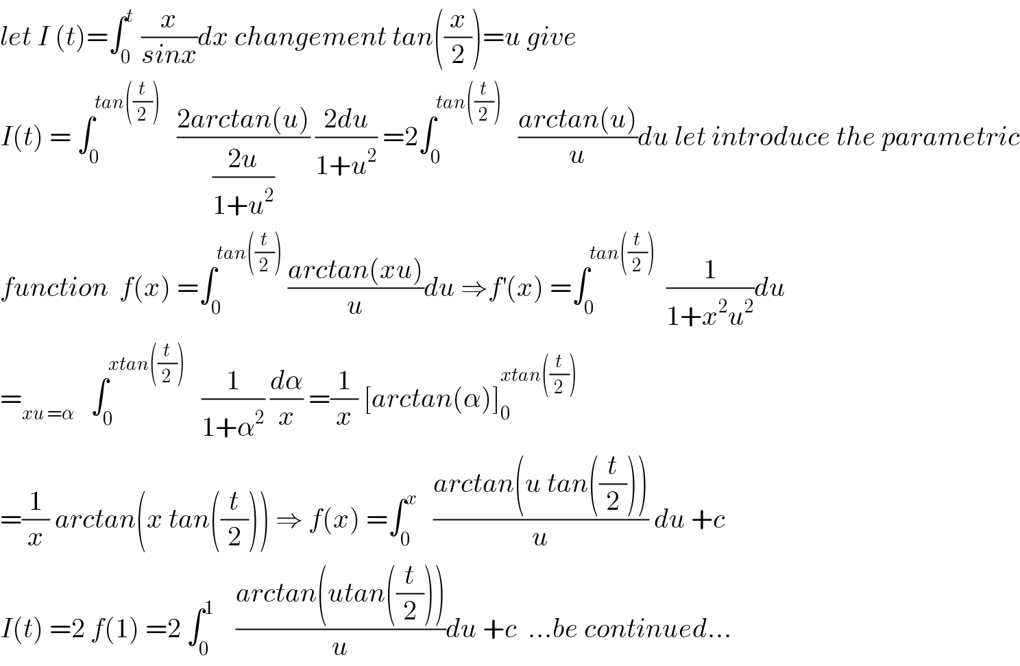 let I (t)=∫_0 ^t  (x/(sinx))dx changement tan((x/2))=u give  I(t) = ∫_0 ^(tan((t/2)))    ((2arctan(u))/((2u)/(1+u^2 ))) ((2du)/(1+u^2 )) =2∫_0 ^(tan((t/2)))    ((arctan(u))/u)du let introduce the parametric  function  f(x) =∫_0 ^(tan((t/2)))  ((arctan(xu))/u)du ⇒f^′ (x) =∫_0 ^(tan((t/2)))   (1/(1+x^2 u^2 ))du  =_(xu =α)    ∫_0 ^(xtan((t/2)))    (1/(1+α^2 )) (dα/x) =(1/x) [arctan(α)]_0 ^(xtan((t/2)))   =(1/x) arctan(x tan((t/2))) ⇒ f(x) =∫_0 ^x    ((arctan(u tan((t/2))))/u) du +c  I(t) =2 f(1) =2 ∫_0 ^1     ((arctan(utan((t/2))))/u)du +c  ...be continued...  