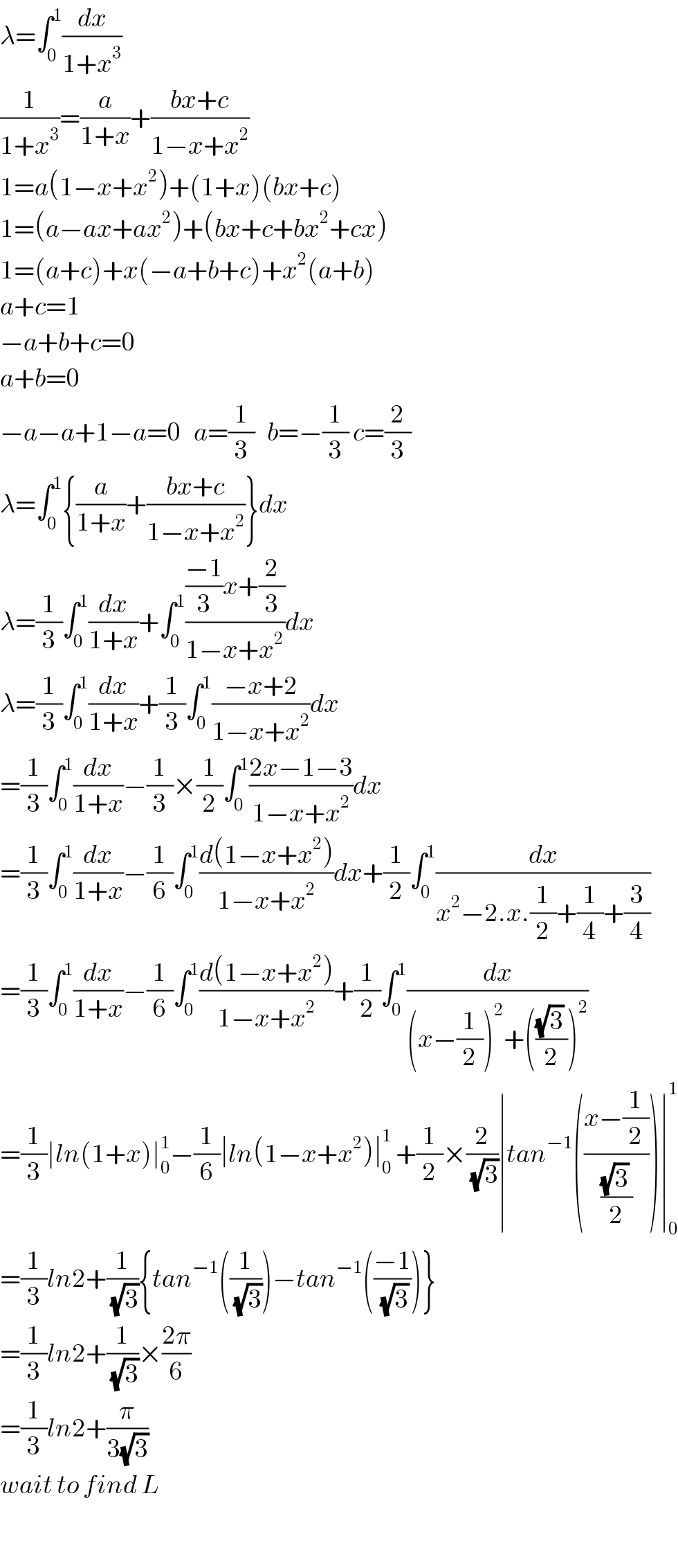 λ=∫_0 ^1 (dx/(1+x^3 ))  (1/(1+x^3 ))=(a/(1+x))+((bx+c)/(1−x+x^2 ))  1=a(1−x+x^2 )+(1+x)(bx+c)  1=(a−ax+ax^2 )+(bx+c+bx^2 +cx)  1=(a+c)+x(−a+b+c)+x^2 (a+b)  a+c=1  −a+b+c=0  a+b=0  −a−a+1−a=0   a=(1/3)   b=−(1/3) c=(2/3)  λ=∫_0 ^1 {(a/(1+x))+((bx+c)/(1−x+x^2 ))}dx  λ=(1/3)∫_0 ^1 (dx/(1+x))+∫_0 ^1 ((((−1)/3)x+(2/3))/(1−x+x^2 ))dx  λ=(1/3)∫_0 ^1 (dx/(1+x))+(1/3)∫_0 ^1 ((−x+2)/(1−x+x^2 ))dx  =(1/3)∫_0 ^1 (dx/(1+x))−(1/3)×(1/2)∫_0 ^1 ((2x−1−3)/(1−x+x^2 ))dx  =(1/3)∫_0 ^1 (dx/(1+x))−(1/6)∫_0 ^1 ((d(1−x+x^2 ))/(1−x+x^2 ))dx+(1/2)∫_0 ^1 (dx/(x^2 −2.x.(1/2)+(1/4)+(3/4)))  =(1/3)∫_0 ^1 (dx/(1+x))−(1/6)∫_0 ^1 ((d(1−x+x^2 ))/(1−x+x^2 ))+(1/2)∫_0 ^1 (dx/((x−(1/2))^2 +((((√3) )/2))^2 ))  =(1/3)∣ln(1+x)∣_0 ^1 −(1/6)∣ln(1−x+x^2 )∣_0 ^1  +(1/2)×(2/(√3))∣tan^(−1) (((x−(1/2))/(((√3) )/2)))∣_0 ^1   =(1/3)ln2+(1/(√3)){tan^(−1) ((1/(√3)))−tan^(−1) (((−1)/(√3)))}  =(1/3)ln2+(1/(√3))×((2π)/6)  =(1/3)ln2+(π/(3(√3)))  wait to find L    
