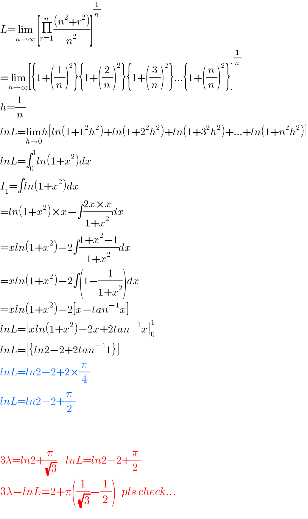 L=lim_(n→∞)  [Π_(r=1) ^n (((n^2 +r^2 ))/n^2 )]^(1/n)   =lim_(n→∞) [{1+((1/n))^2 }{1+((2/n))^2 }{1+((3/n))^2 }...{1+((n/n))^2 }]^(1/n)   h=(1/n)  lnL=lim_(h→0) h[ln(1+1^2 h^2 )+ln(1+2^2 h^2 )+ln(1+3^2 h^2 )+...+ln(1+n^2 h^2 )]  lnL=∫_0 ^1 ln(1+x^2 )dx  I_1 =∫ln(1+x^2 )dx  =ln(1+x^2 )×x−∫((2x×x)/(1+x^2 ))dx  =xln(1+x^2 )−2∫((1+x^2 −1)/(1+x^2 ))dx  =xln(1+x^2 )−2∫(1−(1/(1+x^2 )))dx  =xln(1+x^2 )−2[x−tan^(−1) x]  lnL=∣xln(1+x^2 )−2x+2tan^(−1) x∣_0 ^1   lnL=[{ln2−2+2tan^(−1) 1}]  lnL=ln2−2+2×(π/4)  lnL=ln2−2+(π/2)      3λ=ln2+(π/(√3))     lnL=ln2−2+(π/2)  3λ−lnL=2+π((1/(√3))−(1/2))   pls check...  