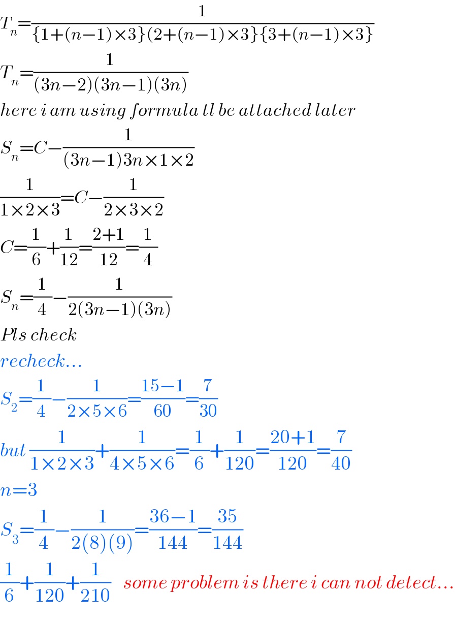T_n =(1/({1+(n−1)×3}(2+(n−1)×3}{3+(n−1)×3}))  T_n =(1/((3n−2)(3n−1)(3n)))  here i am using formula tl be attached later  S_n =C−(1/((3n−1)3n×1×2))  (1/(1×2×3))=C−(1/(2×3×2))  C=(1/6)+(1/(12))=((2+1)/(12))=(1/4)  S_n =(1/4)−(1/(2(3n−1)(3n)))  Pls check   recheck...  S_2 =(1/4)−(1/(2×5×6))=((15−1)/(60))=(7/(30))  but (1/(1×2×3))+(1/(4×5×6))=(1/6)+(1/(120))=((20+1)/(120))=(7/(40))  n=3  S_3 =(1/4)−(1/(2(8)(9)))=((36−1)/(144))=((35)/(144))  (1/6)+(1/(120))+(1/(210))    some problem is there i can not detect...  