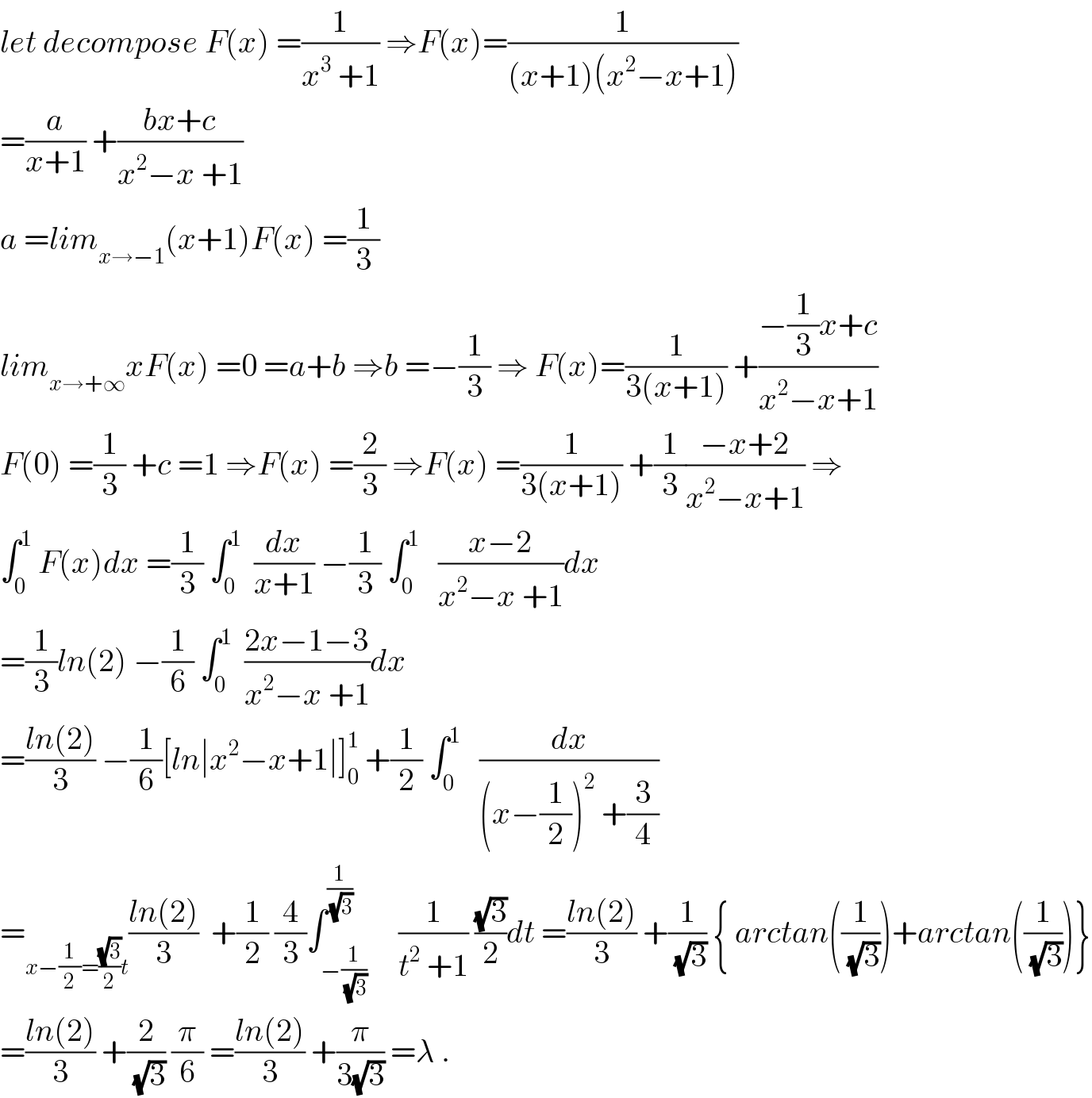 let decompose F(x) =(1/(x^3  +1)) ⇒F(x)=(1/((x+1)(x^2 −x+1)))  =(a/(x+1)) +((bx+c)/(x^2 −x +1))  a =lim_(x→−1) (x+1)F(x) =(1/3)  lim_(x→+∞) xF(x) =0 =a+b ⇒b =−(1/3) ⇒ F(x)=(1/(3(x+1))) +((−(1/3)x+c)/(x^2 −x+1))  F(0) =(1/3) +c =1 ⇒F(x) =(2/3) ⇒F(x) =(1/(3(x+1))) +(1/3)((−x+2)/(x^2 −x+1)) ⇒  ∫_0 ^1  F(x)dx =(1/3) ∫_0 ^1   (dx/(x+1)) −(1/3) ∫_0 ^1    ((x−2)/(x^2 −x +1))dx  =(1/3)ln(2) −(1/6) ∫_0 ^1   ((2x−1−3)/(x^2 −x +1))dx  =((ln(2))/3) −(1/6)[ln∣x^2 −x+1∣]_0 ^1  +(1/2) ∫_0 ^1    (dx/((x−(1/2))^2  +(3/4)))  =_(x−(1/2)=((√3)/2)t) ((ln(2))/3)  +(1/2) (4/3)∫_(−(1/(√3))) ^(1/(√3))     (1/(t^2  +1)) ((√3)/2)dt =((ln(2))/3) +(1/(√3)) { arctan((1/(√3)))+arctan((1/(√3)))}  =((ln(2))/3) +(2/(√3)) (π/6) =((ln(2))/3) +(π/(3(√3))) =λ .  
