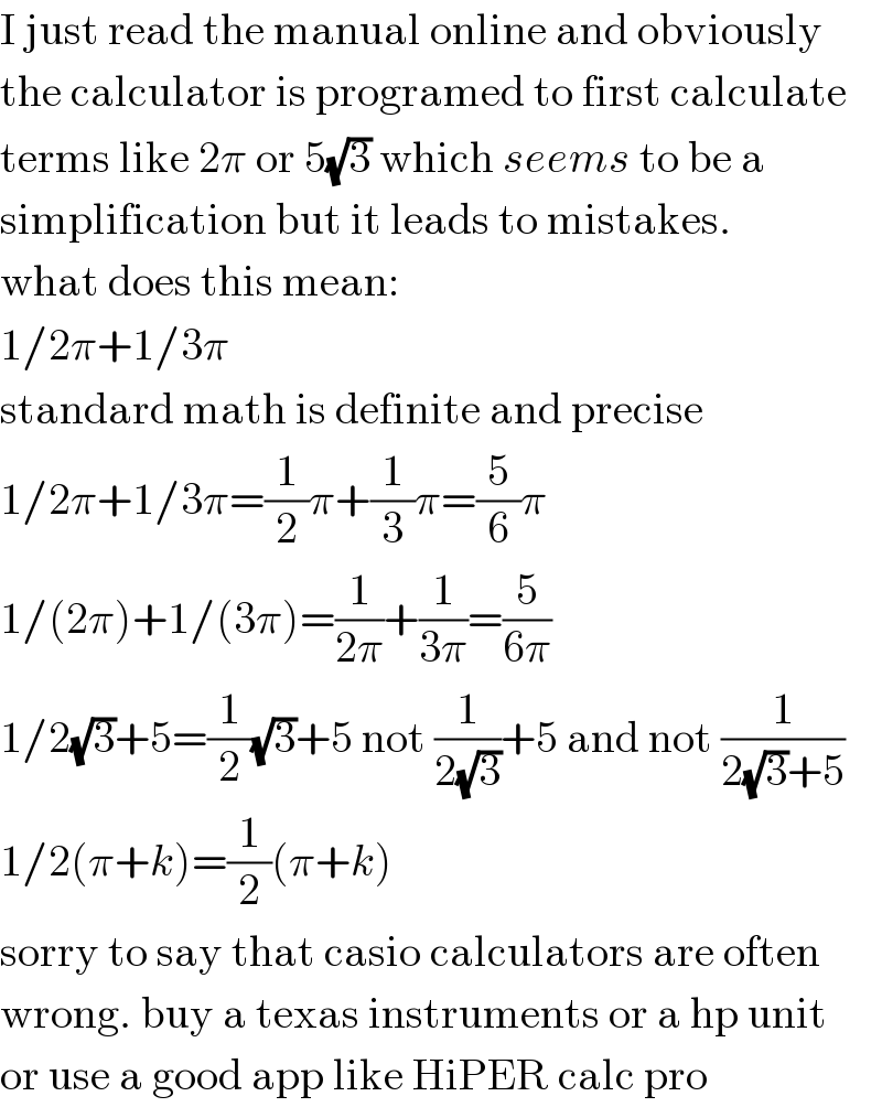 I just read the manual online and obviously  the calculator is programed to first calculate  terms like 2π or 5(√3) which seems to be a  simplification but it leads to mistakes.  what does this mean:  1/2π+1/3π  standard math is definite and precise  1/2π+1/3π=(1/2)π+(1/3)π=(5/6)π  1/(2π)+1/(3π)=(1/(2π))+(1/(3π))=(5/(6π))  1/2(√3)+5=(1/2)(√3)+5 not (1/(2(√3)))+5 and not (1/(2(√3)+5))  1/2(π+k)=(1/2)(π+k)  sorry to say that casio calculators are often  wrong. buy a texas instruments or a hp unit  or use a good app like HiPER calc pro  