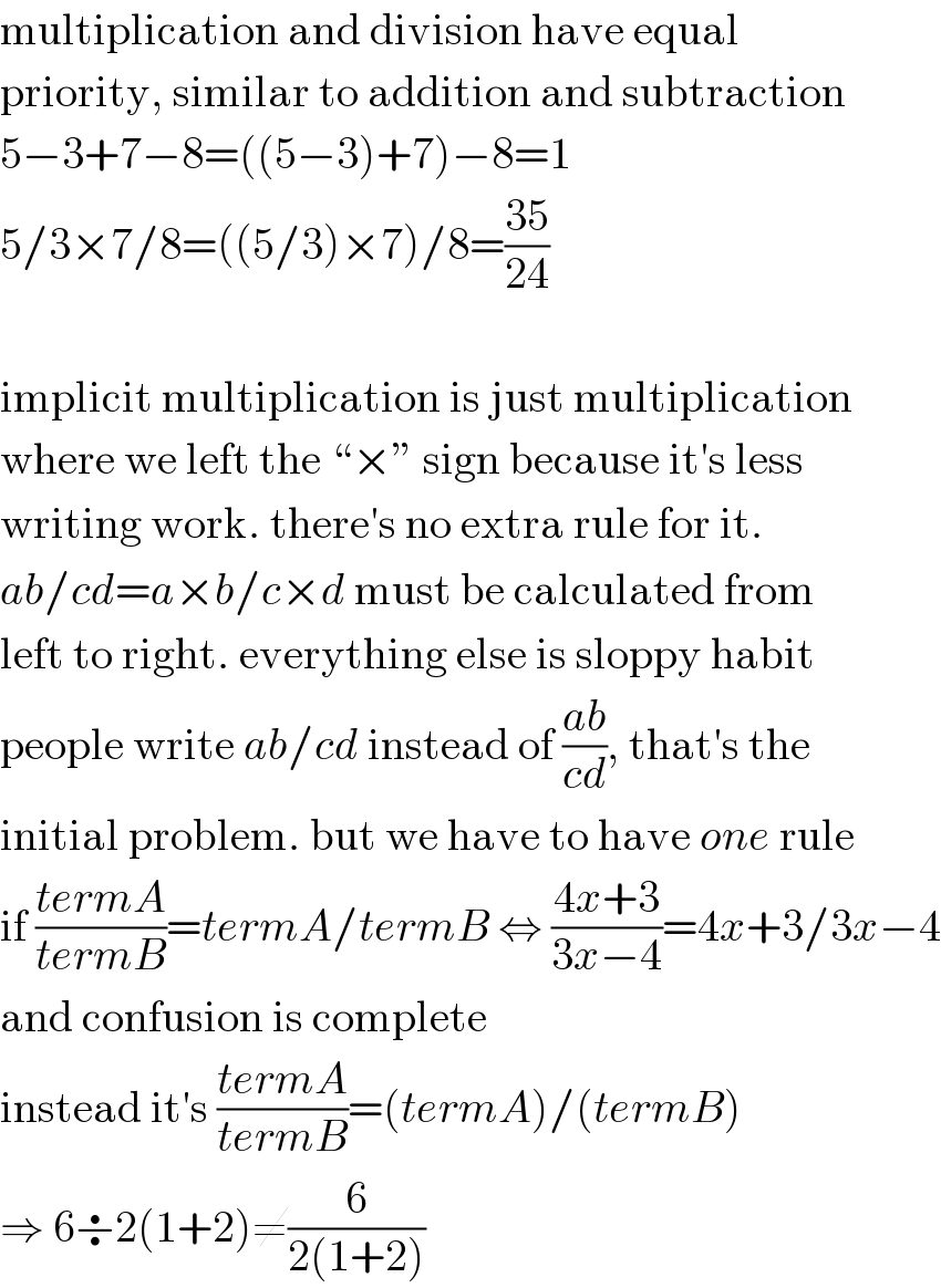 multiplication and division have equal  priority, similar to addition and subtraction  5−3+7−8=((5−3)+7)−8=1  5/3×7/8=((5/3)×7)/8=((35)/(24))    implicit multiplication is just multiplication  where we left the “×” sign because it′s less  writing work. there′s no extra rule for it.  ab/cd=a×b/c×d must be calculated from  left to right. everything else is sloppy habit  people write ab/cd instead of ((ab)/(cd)), that′s the  initial problem. but we have to have one rule  if ((termA)/(termB))=termA/termB ⇔ ((4x+3)/(3x−4))=4x+3/3x−4  and confusion is complete  instead it′s ((termA)/(termB))=(termA)/(termB)  ⇒ 6÷2(1+2)≠(6/(2(1+2)))  