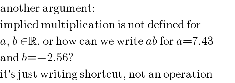 another argument:  implied multiplication is not defined for  a, b ∈R. or how can we write ab for a=7.43  and b=−2.56?  it′s just writing shortcut, not an operation  