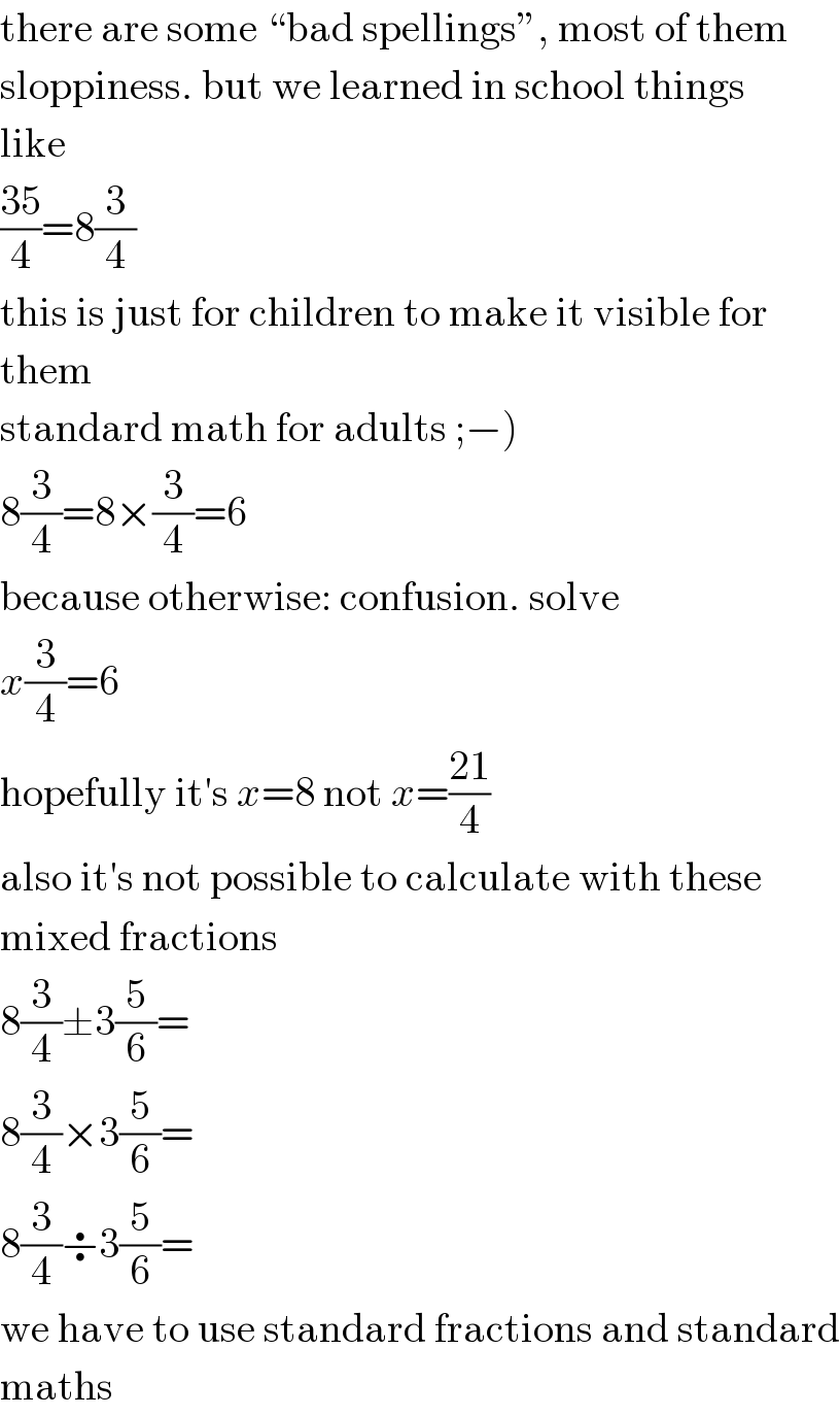 there are some “bad spellings”, most of them  sloppiness. but we learned in school things  like  ((35)/4)=8(3/4)  this is just for children to make it visible for  them  standard math for adults ;−)  8(3/4)=8×(3/4)=6  because otherwise: confusion. solve  x(3/4)=6  hopefully it′s x=8 not x=((21)/4)  also it′s not possible to calculate with these  mixed fractions  8(3/4)±3(5/6)=  8(3/4)×3(5/6)=  8(3/4)÷3(5/6)=  we have to use standard fractions and standard  maths  
