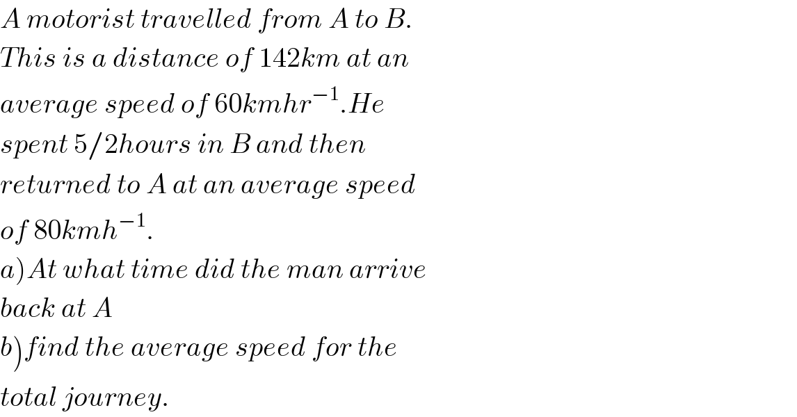 A motorist travelled from A to B.  This is a distance of 142km at an  average speed of 60kmhr^(−1) .He  spent 5/2hours in B and then  returned to A at an average speed  of 80kmh^(−1) .  a)At what time did the man arrive  back at A  b)find the average speed for the_   total journey.  