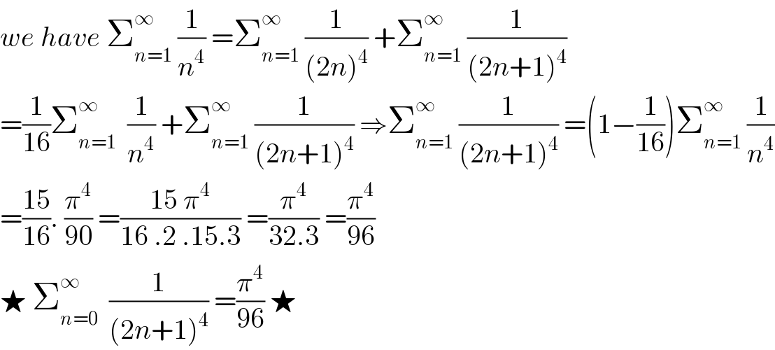 we have Σ_(n=1) ^∞  (1/n^4 ) =Σ_(n=1) ^∞  (1/((2n)^4 )) +Σ_(n=1) ^∞  (1/((2n+1)^4 ))  =(1/(16))Σ_(n=1) ^∞   (1/n^4 ) +Σ_(n=1) ^∞  (1/((2n+1)^4 )) ⇒Σ_(n=1) ^∞  (1/((2n+1)^4 )) =(1−(1/(16)))Σ_(n=1) ^∞  (1/n^4 )  =((15)/(16)). (π^4 /(90)) =((15 π^4 )/(16 .2 .15.3)) =(π^4 /(32.3)) =(π^4 /(96))  ★ Σ_(n=0) ^∞   (1/((2n+1)^4 )) =(π^4 /(96)) ★   