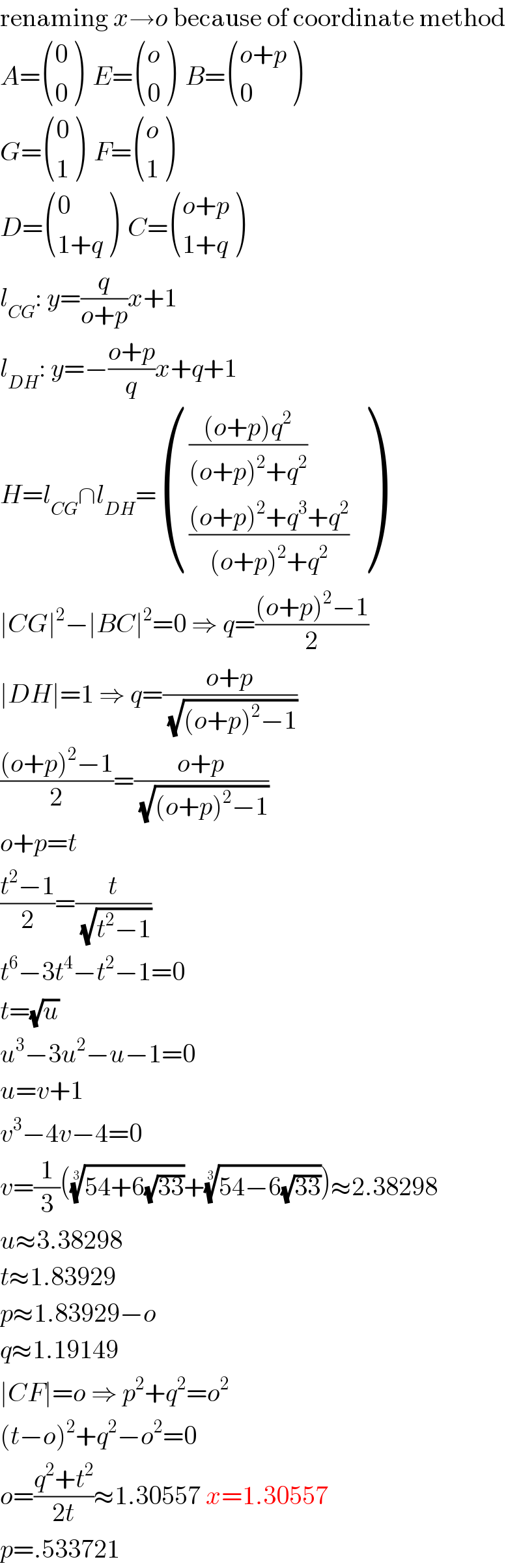 renaming x→o because of coordinate method  A= ((0),(0) )  E= ((o),(0) )  B= (((o+p)),(0) )  G= ((0),(1) )  F= ((o),(1) )  D= ((0),((1+q)) )  C= (((o+p)),((1+q)) )  l_(CG) : y=(q/(o+p))x+1  l_(DH) : y=−((o+p)/q)x+q+1  H=l_(CG) ∩l_(DH) = (((((o+p)q^2 )/((o+p)^2 +q^2 ))),((((o+p)^2 +q^3 +q^2 )/((o+p)^2 +q^2 ))) )  ∣CG∣^2 −∣BC∣^2 =0 ⇒ q=(((o+p)^2 −1)/2)  ∣DH∣=1 ⇒ q=((o+p)/(√((o+p)^2 −1)))  (((o+p)^2 −1)/2)=((o+p)/(√((o+p)^2 −1)))  o+p=t  ((t^2 −1)/2)=(t/(√(t^2 −1)))  t^6 −3t^4 −t^2 −1=0  t=(√u)  u^3 −3u^2 −u−1=0  u=v+1  v^3 −4v−4=0  v=(1/3)(((54+6(√(33))))^(1/3) +((54−6(√(33))))^(1/3) )≈2.38298  u≈3.38298  t≈1.83929  p≈1.83929−o  q≈1.19149  ∣CF∣=o ⇒ p^2 +q^2 =o^2   (t−o)^2 +q^2 −o^2 =0  o=((q^2 +t^2 )/(2t))≈1.30557 x=1.30557  p=.533721  