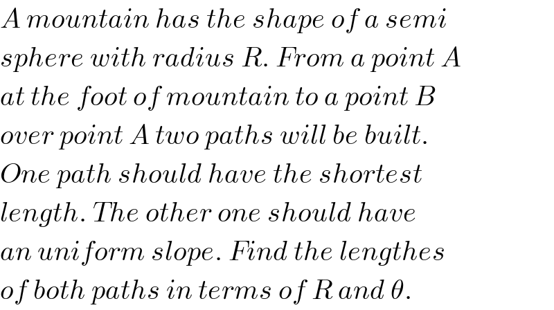 A mountain has the shape of a semi  sphere with radius R. From a point A  at the foot of mountain to a point B   over point A two paths will be built.  One path should have the shortest  length. The other one should have  an uniform slope. Find the lengthes  of both paths in terms of R and θ.  