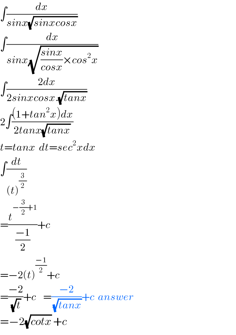 ∫(dx/(sinx(√(sinxcosx))))  ∫(dx/(sinx(√(((sinx)/(cosx))×cos^2 x))))  ∫((2dx)/(2sinxcosx.(√(tanx))))  2∫(((1+tan^2 x)dx)/(2tanx(√(tanx))))  t=tanx  dt=sec^2 xdx  ∫(dt/((t)^(3/2) ))  =(t^(−(3/2)+1) /((−1)/2))+c  =−2(t)^((−1)/2) +c  =((−2)/(√t))+c    =((−2)/(√(tanx)))+c  answer  =−2(√(cotx)) +c  