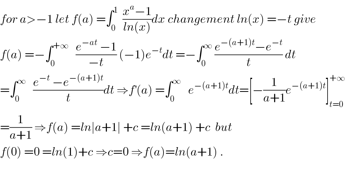 for a>−1 let f(a) =∫_0 ^1   ((x^a −1)/(ln(x)))dx changement ln(x) =−t give  f(a) =−∫_0 ^(+∞)    ((e^(−at)  −1)/(−t)) (−1)e^(−t) dt =−∫_0 ^∞  ((e^(−(a+1)t) −e^(−t) )/t) dt  =∫_0 ^∞    ((e^(−t)  −e^(−(a+1)t) )/t)dt ⇒f^′ (a) =∫_0 ^∞    e^(−(a+1)t) dt=[−(1/(a+1))e^(−(a+1)t) ]_(t=0) ^(+∞)   =(1/(a+1)) ⇒f(a) =ln∣a+1∣ +c =ln(a+1) +c  but   f(0) =0 =ln(1)+c ⇒c=0 ⇒f(a)=ln(a+1) .      