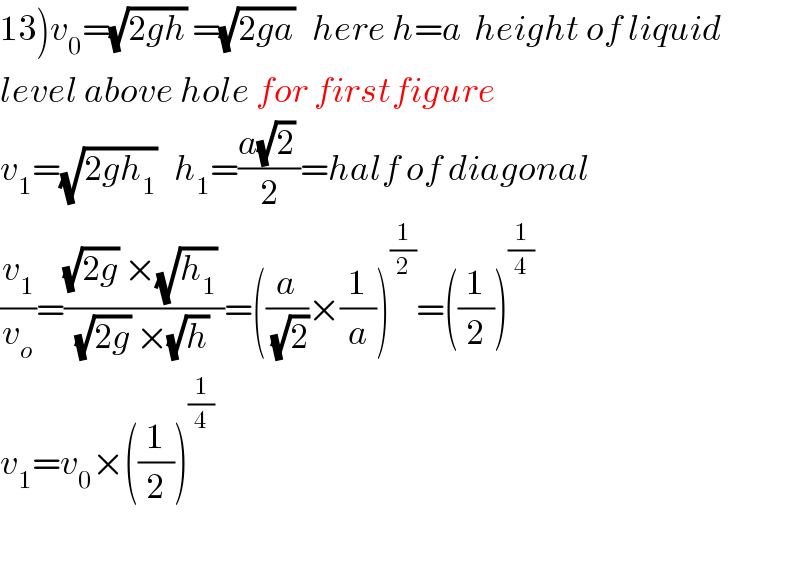 13)v_0 =(√(2gh)) =(√(2ga))   here h=a  height of liquid  level above hole for firstfigure  v_1 =(√(2gh_1 ))   h_1 =((a(√2) )/2)=half of diagonal  (v_1 /v_o )=(((√(2g)) ×(√h_1 ) )/((√(2g)) ×(√h) ))=((a/(√2))×(1/a))^(1/2) =((1/2))^(1/4)   v_1 =v_0 ×((1/2))^(1/4)     
