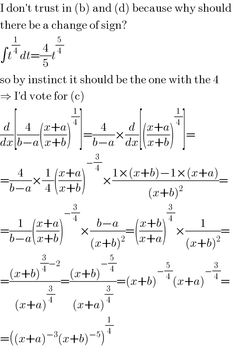 I don′t trust in (b) and (d) because why should  there be a change of sign?  ∫t^(1/4) dt=(4/5)t^(5/4)   so by instinct it should be the one with the 4  ⇒ I′d vote for (c)  (d/dx)[(4/(b−a))(((x+a)/(x+b)))^(1/4) ]=(4/(b−a))×(d/dx)[(((x+a)/(x+b)))^(1/4) ]=  =(4/(b−a))×(1/4)(((x+a)/(x+b)))^(−(3/4)) ×((1×(x+b)−1×(x+a))/((x+b)^2 ))=  =(1/(b−a))(((x+a)/(x+b)))^(−(3/4)) ×((b−a)/((x+b)^2 ))=(((x+b)/(x+a)))^(3/4) ×(1/((x+b)^2 ))=  =(((x+b)^((3/4)−2) )/((x+a)^(3/4) ))=(((x+b)^(−(5/4)) )/((x+a)^(3/4) ))=(x+b)^(−(5/4)) (x+a)^(−(3/4)) =  =((x+a)^(−3) (x+b)^(−5) )^(1/4)   
