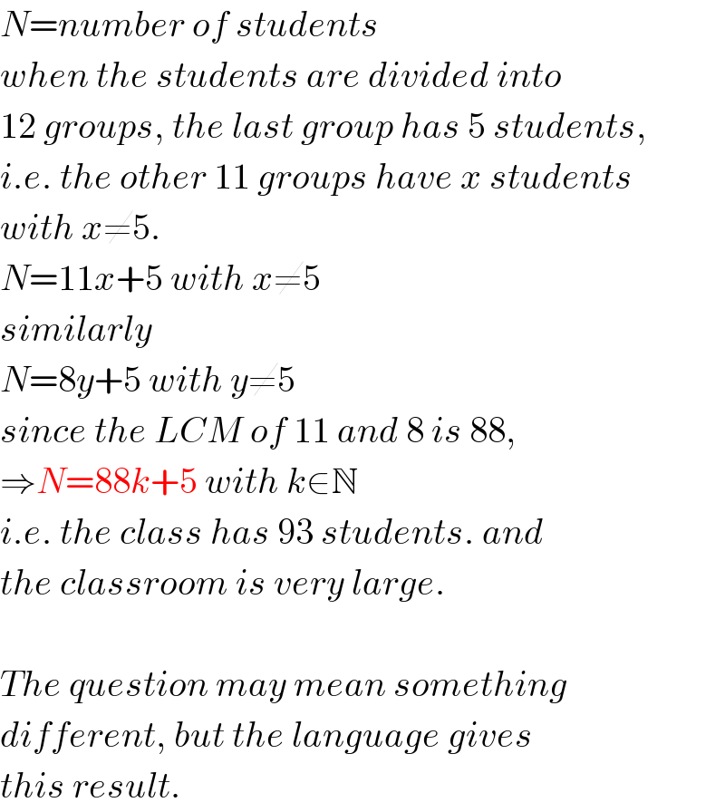 N=number of students  when the students are divided into  12 groups, the last group has 5 students,  i.e. the other 11 groups have x students  with x≠5.  N=11x+5 with x≠5  similarly  N=8y+5 with y≠5  since the LCM of 11 and 8 is 88,  ⇒N=88k+5 with k∈N  i.e. the class has 93 students. and  the classroom is very large.    The question may mean something  different, but the language gives  this result.  