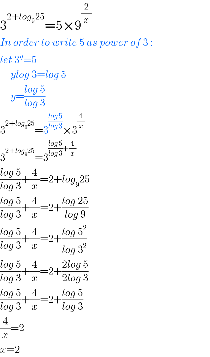 3^(2+log_9 25) =5×9^(2/x)   In order to write 5 as power of 3 :   let 3^y =5       ylog 3=log 5       y=((log 5)/(log 3))  3^(2+log_9 25) =3^((log 5)/(log 3)) ×3^(4/x)   3^(2+log_9 25) =3^(((log 5)/(log 3))+(4/x))   ((log 5)/(log 3))+(4/x)=2+log_9 25  ((log 5)/(log 3))+(4/x)=2+((log 25)/(log 9))  ((log 5)/(log 3))+(4/x)=2+((log 5^2 )/(log 3^2 ))  ((log 5)/(log 3))+(4/x)=2+((2log 5)/(2log 3))  ((log 5)/(log 3))+(4/x)=2+((log 5)/(log 3))  (4/x)=2  x=2  