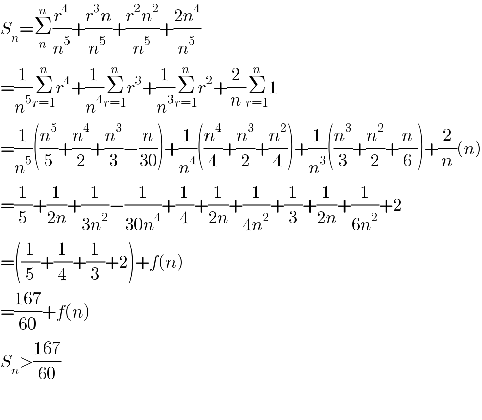 S_n =Σ_n ^n (r^4 /n^5 )+((r^3 n)/n^(5 ) )+((r^2 n^2 )/n^5 )+((2n^4 )/n^5 )  =(1/n^5 )Σ_(r=1) ^n r^4 +(1/n^4 )Σ_(r=1) ^n r^3 +(1/n^3 )Σ_(r=1) ^n r^2 +(2/n)Σ_(r=1) ^n 1  =(1/n^5 )((n^5 /5)+(n^4 /2)+(n^3 /3)−(n/(30)))+(1/n^4 )((n^4 /4)+(n^3 /2)+(n^2 /4))+(1/n^3 )((n^3 /3)+(n^2 /2)+(n/6))+(2/n)(n)  =(1/5)+(1/(2n))+(1/(3n^2 ))−(1/(30n^4 ))+(1/4)+(1/(2n))+(1/(4n^2 ))+(1/3)+(1/(2n))+(1/(6n^2 ))+2  =((1/5)+(1/4)+(1/3)+2)+f(n)  =((167)/(60))+f(n)  S_n >((167)/(60))    