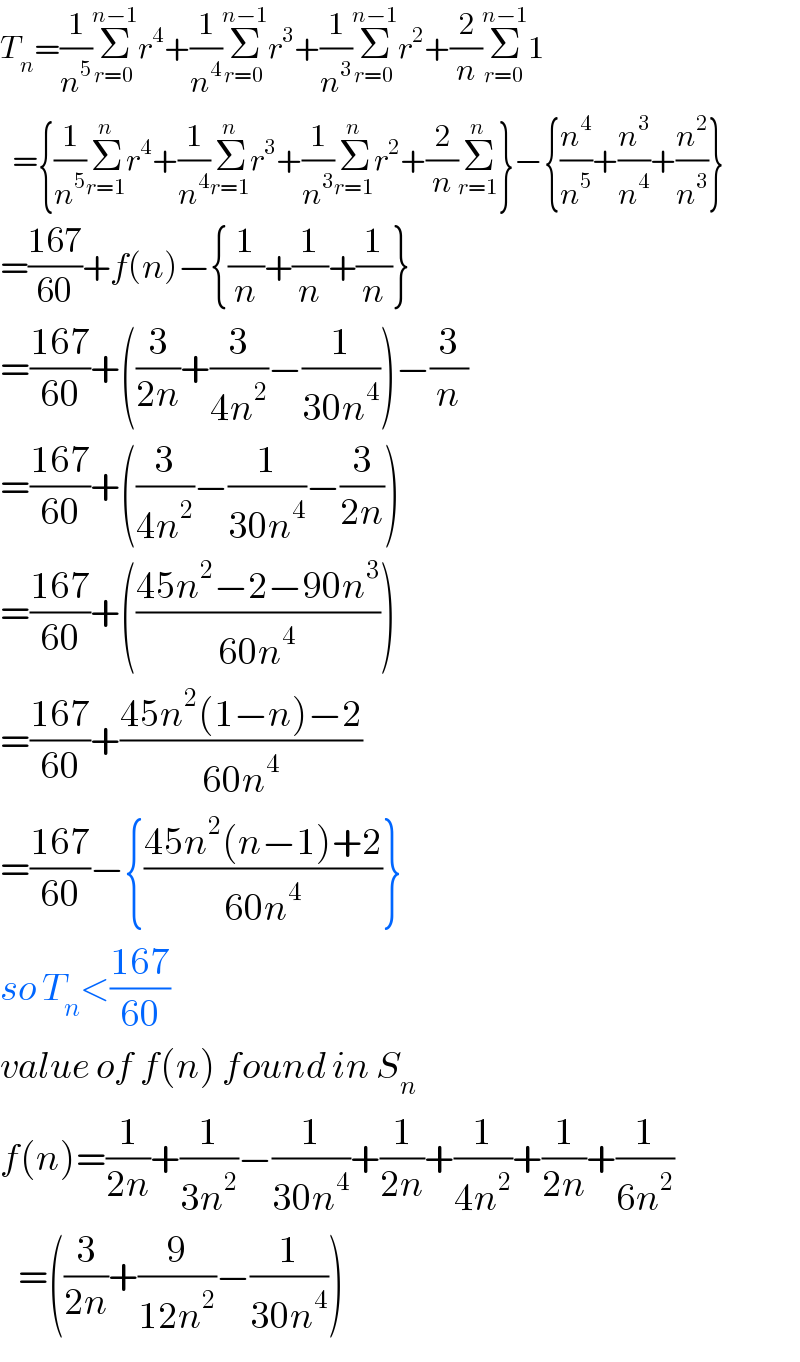 T_n =(1/n^5 )Σ_(r=0) ^(n−1) r^4 +(1/n^4 )Σ_(r=0) ^(n−1) r^3 +(1/n^3 )Σ_(r=0) ^(n−1) r^2 +(2/n)Σ_(r=0) ^(n−1) 1    ={(1/n^5 )Σ_(r=1) ^n r^4 +(1/n^4 )Σ_(r=1) ^n r^3 +(1/n^3 )Σ_(r=1) ^n r^2 +(2/n)Σ_(r=1) ^n }−{(n^4 /n^5 )+(n^3 /n^4 )+(n^2 /n^3 )}  =((167)/(60))+f(n)−{(1/n)+(1/n)+(1/n)}  =((167)/(60))+((3/(2n))+(3/(4n^2 ))−(1/(30n^4 )))−(3/n)  =((167)/(60))+((3/(4n^2 ))−(1/(30n^4 ))−(3/(2n)))  =((167)/(60))+(((45n^2 −2−90n^3 )/(60n^4 )))  =((167)/(60))+((45n^2 (1−n)−2)/(60n^4 ))  =((167)/(60))−{((45n^2 (n−1)+2)/(60n^4 ))}  so T_n <((167)/(60))  value of f(n) found in S_n   f(n)=(1/(2n))+(1/(3n^2 ))−(1/(30n^4 ))+(1/(2n))+(1/(4n^2 ))+(1/(2n))+(1/(6n^2 ))     =((3/(2n))+(9/(12n^2 ))−(1/(30n^4 )))  