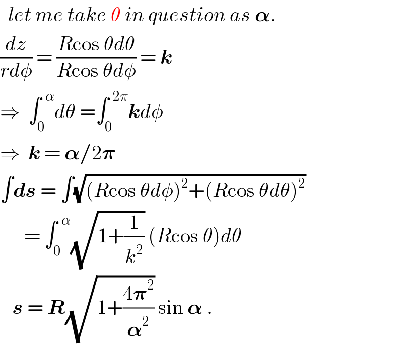  let me take θ in question as 𝛂.  (dz/(rdφ)) = ((Rcos θdθ)/(Rcos θdφ)) = k  ⇒  ∫_0 ^(  α) dθ =∫_0 ^(  2π) kdφ  ⇒  k = 𝛂/2𝛑  ∫ds = ∫(√((Rcos θdφ)^2 +(Rcos θdθ)^2 ))        = ∫_0 ^(  α) (√(1+(1/k^2 ))) (Rcos θ)dθ     s = R(√(1+((4𝛑^2 )/𝛂^2 ))) sin 𝛂 .  