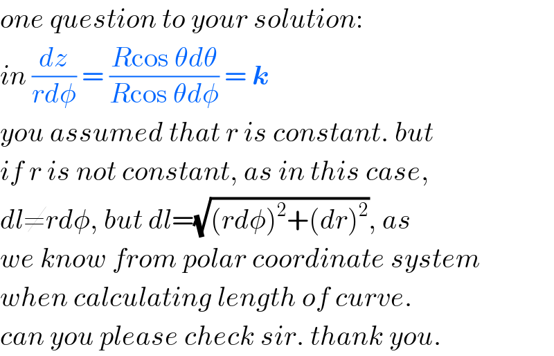 one question to your solution:  in (dz/(rdφ)) = ((Rcos θdθ)/(Rcos θdφ)) = k  you assumed that r is constant. but  if r is not constant, as in this case,  dl≠rdφ, but dl=(√((rdφ)^2 +(dr)^2 )), as  we know from polar coordinate system  when calculating length of curve.  can you please check sir. thank you.  