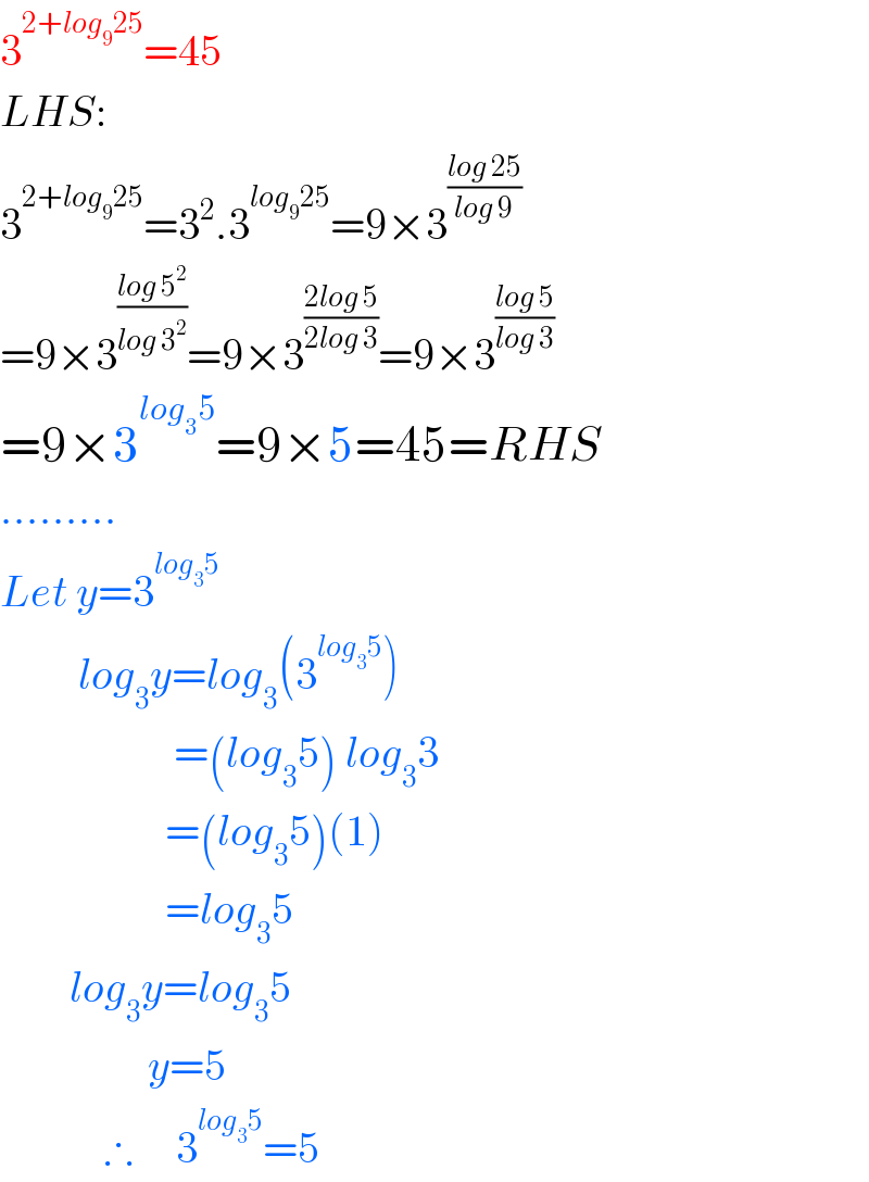 3^(2+log_9 25) =45  LHS:  3^(2+log_9 25) =3^2 .3^(log_9 25) =9×3^((log 25)/(log 9))   =9×3^((log 5^2 )/(log 3^2 )) =9×3^((2log 5)/(2log 3)) =9×3^((log 5)/(log 3))   =9×3^(log_3 5) =9×5=45=RHS  .........  Let y=3^(log_3 5)            log_3 y=log_3 (3^(log_3 5) )                      =(log_3 5) log_3 3                     =(log_3 5)(1)                     =log_3 5          log_3 y=log_3 5                   y=5              ∴     3^(log_3 5) =5  