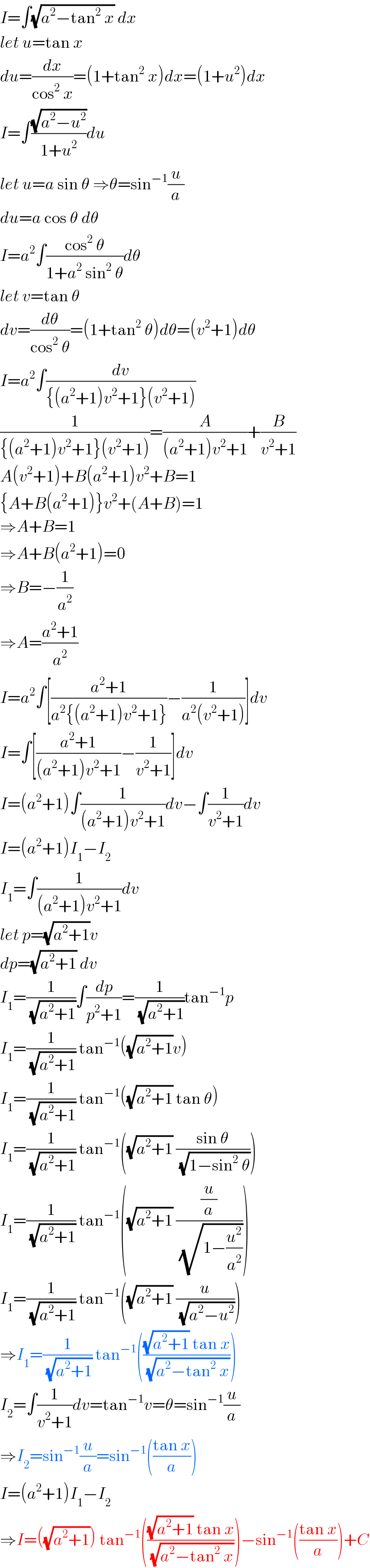 I=∫(√(a^2 −tan^2  x)) dx  let u=tan x  du=(dx/(cos^2  x))=(1+tan^2  x)dx=(1+u^2 )dx  I=∫((√(a^2 −u^2 ))/(1+u^2 ))du  let u=a sin θ ⇒θ=sin^(−1) (u/a)  du=a cos θ dθ  I=a^2 ∫((cos^2  θ)/(1+a^2  sin^2  θ))dθ  let v=tan θ  dv=(dθ/(cos^2  θ))=(1+tan^2  θ)dθ=(v^2 +1)dθ  I=a^2 ∫(dv/({(a^2 +1)v^2 +1}(v^2 +1)))  (1/({(a^2 +1)v^2 +1}(v^2 +1)))=(A/((a^2 +1)v^2 +1))+(B/(v^2 +1))  A(v^2 +1)+B(a^2 +1)v^2 +B=1  {A+B(a^2 +1)}v^2 +(A+B)=1  ⇒A+B=1  ⇒A+B(a^2 +1)=0  ⇒B=−(1/a^2 )  ⇒A=((a^2 +1)/a^2 )  I=a^2 ∫[((a^2 +1)/(a^2 {(a^2 +1)v^2 +1}))−(1/(a^2 (v^2 +1)))]dv  I=∫[((a^2 +1)/((a^2 +1)v^2 +1))−(1/(v^2 +1))]dv  I=(a^2 +1)∫(1/((a^2 +1)v^2 +1))dv−∫(1/(v^2 +1))dv  I=(a^2 +1)I_1 −I_2   I_1 =∫(1/((a^2 +1)v^2 +1))dv  let p=(√(a^2 +1))v  dp=(√(a^2 +1)) dv  I_1 =(1/(√(a^2 +1)))∫(dp/(p^2 +1))=(1/(√(a^2 +1)))tan^(−1) p  I_1 =(1/(√(a^2 +1))) tan^(−1) ((√(a^2 +1))v)  I_1 =(1/(√(a^2 +1))) tan^(−1) ((√(a^2 +1)) tan θ)  I_1 =(1/(√(a^2 +1))) tan^(−1) ((√(a^2 +1)) ((sin θ)/(√(1−sin^2  θ))))  I_1 =(1/(√(a^2 +1))) tan^(−1) ((√(a^2 +1)) ((u/a)/(√(1−(u^2 /a^2 )))))  I_1 =(1/(√(a^2 +1))) tan^(−1) ((√(a^2 +1)) (u/(√(a^2 −u^2 ))))  ⇒I_1 =(1/(√(a^2 +1))) tan^(−1) ((((√(a^2 +1)) tan x)/(√(a^2 −tan^2  x))))  I_2 =∫(1/(v^2 +1))dv=tan^(−1) v=θ=sin^(−1) (u/a)  ⇒I_2 =sin^(−1) (u/a)=sin^(−1) (((tan x)/a))  I=(a^2 +1)I_1 −I_2   ⇒I=((√(a^2 +1))) tan^(−1) ((((√(a^2 +1)) tan x)/(√(a^2 −tan^2  x))))−sin^(−1) (((tan x)/a))+C  